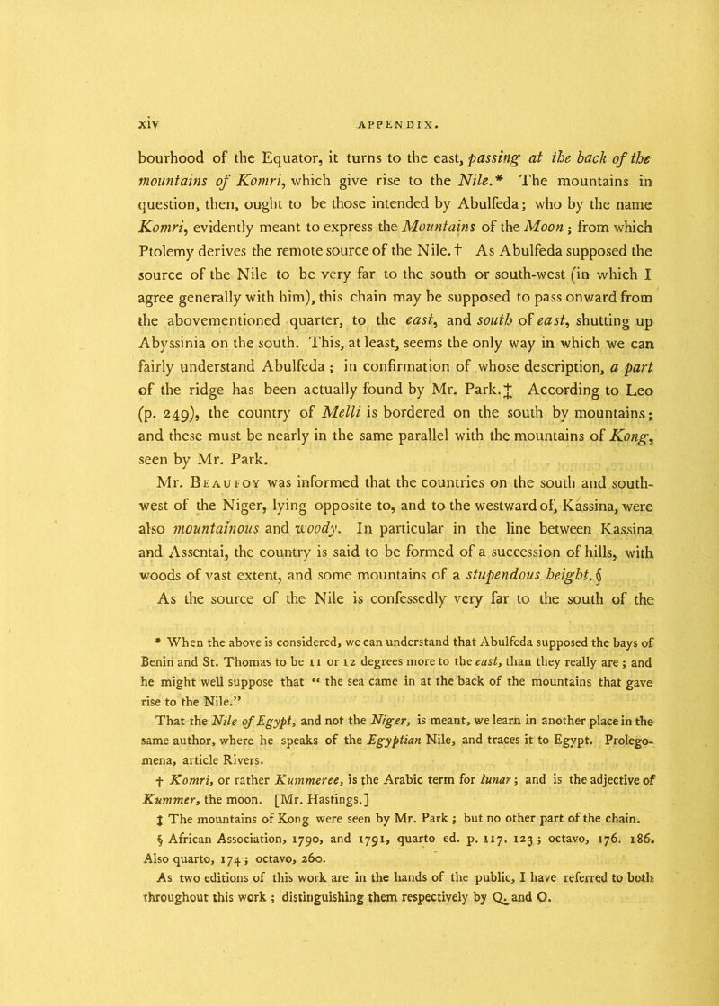 bourhood of the Equator, it turns to the east, passing at the back of the mountains of Komri, which give rise to the Nile.* * * § The mountains in question, then, ought to be those intended by Abulfeda; who by the name Komri, evidently meant to express the Mountains of the Moon; from which Ptolemy derives the remote source of the Nile, t As Abulfeda supposed the source of the Nile to be very far to the south or south-west (in which I agree generally with him), this chain may be supposed to pass onward from the abovementioned quarter, to the east, and south of east, shutting up Abyssinia on the south. This, at least, seems the only way in which we can fairly understand Abulfeda; in confirmation of whose description, a part of the ridge has been actually found by Mr. Park.+ According to Leo (p. 249), the country of Melli is bordered on the south by mountains; and these must be nearly in the same parallel with the mountains of Kong, seen by Mr. Park. Mr. Beaufoy was informed that the countries on the south and south- west of the Niger, lying opposite to, and to the westward of, Kassina, were also mountainous and woody. In particular in the line between Kassina and Assentai, the country is said to be formed of a succession of hills, with woods of vast extent, and some mountains of a stupendous height. § As the source of the Nile is confessedly very far to the south of the * When the above is considered, we can understand that Abulfeda supposed the bays of Benin and St. Thomas to be 11 or 12 degrees more to the east, than they really are ; and he might well suppose that “ the sea came in at the back of the mountains that gave rise to the Nile.” That the Nile of Egypt, and not the Niger, is meant, we learn in another place in the same author, where he speaks of the Egyptian Nile, and traces it to Egypt. Prolego- mena, article Rivers. f Komri, or rather Kummeree, is the Arabic term for lunar; and is the adjective of Kummer, the moon. [Mr. Hastings.] J The mountains of Kong were seen by Mr. Park ; but no other part of the chain. § African Association, 1790, and 1791, quarto ed. p. 117. 123 ; octavo, 176. 186. Also quarto, 174 ; octavo, 260. As two editions of this work are in the hands of the public, I have referred to both throughout this work ; distinguishing them respectively by Q^and O.