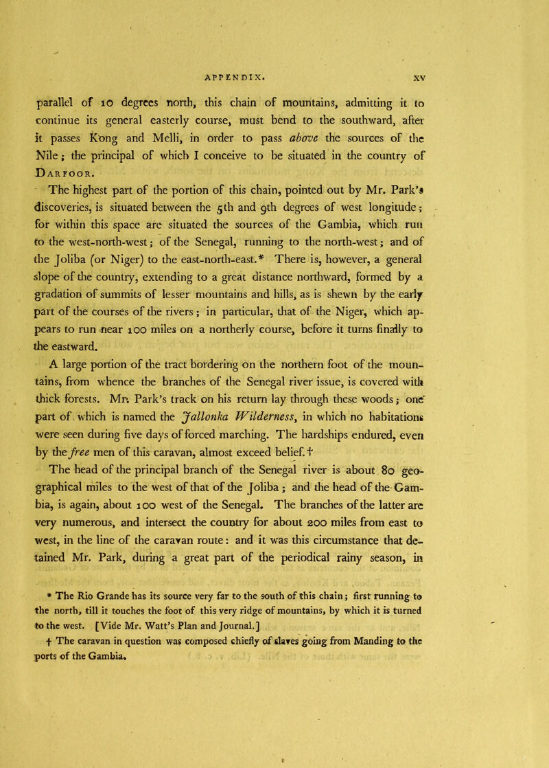 parallel of 10 degrees north, this chain of mountains, admitting it to continue its general easterly course, must bend to the southward, after it passes Kong and Melli, in order to pass above the sources of the Nile; the principal of which I conceive to be situated in the country of D ARFOOR. The highest part of the portion of this chain, pointed out by Mr. Park’9 discoveries, is situated between the 5th and 9th degrees of west longitude; for within this space are situated the sources of the Gambia, which run to the west-north-west; of the Senegal, running to the north-west; and of the Joliba (or Niger) to the east-north-east. * There is, however, a general slope of die country, extending to a great distance northward, formed by a gradation of summits of lesser mountains and hills, as is shewn by the early part of the courses of the rivers; in particular, that of the Niger, which ap- pears to run near roo miles on a northerly course, before it turns finally to die eastward. A large portion of the tract bordering on the northern foot of the moun- tains, from whence the branches of the Senegal river issue, is covered with thick forests. Mr. Park’s track on his return lay through these woods; one' part of. which is named the Jallonka Wilderness, in which no habitations were seen during five days of forced marching. The hardships endured, even by thtfree men of this caravan, almost exceed belief, t The head of the principal branch of the Senegal river is about 80 geo- graphical miles to the west of that of the Joliba; and the head of the Gam- bia, is again, about 100 west of the Senegal. The branches of the latter are very numerous, and intersect the country for about 200 miles from east to west, in the line of the caravan route: and it was this circumstance that de- tained Mr. Park, during a great part of the periodical rainy season, in * The Rio Grande has its source very far to the south of this chain; first running to the north, till it touches the foot of this very ridge of mountains, by which it is turned to the west. [Vide Mr. Watt’s Plan and Journal.] f The caravan in question was composed chiefly of slaves going from Manding to the ports of the Gambia.