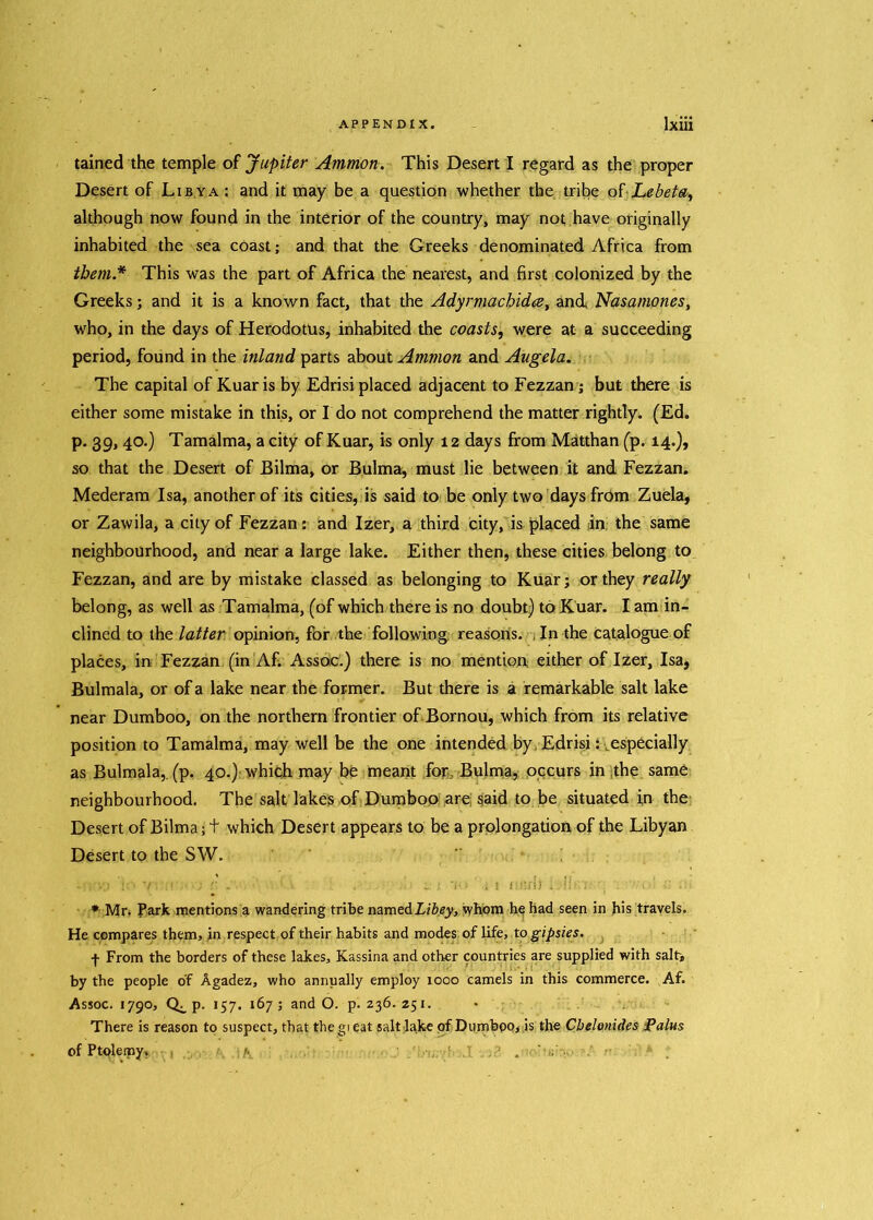 tained the temple of Jupiter Ammon. This Desert I regard as the proper Desert of Libya : and it may be a question whether the tribe of Lebeta, although now found in the interior of the country, may not have originally inhabited the sea coast; and that the Greeks denominated Africa from them* This was the part of Africa the nearest, and first colonized by the Greeks; and it is a known fact, that the Adyrmachidce, and Nasamones, who, in the days of Herodotus, inhabited the coasts, were at a succeeding period, found in the inland parts about Ammon and Augela. The capital of Kuar is by Edrisi placed adjacent to Fezzan; but there is either some mistake in this, or I do not comprehend the matter rightly. (Ed. p. 39, 40.) Tamalma, a city of Kuar, is only 12 days from Matthan (p. 14.), so that the Desert of Bilma, or Bulma, must lie between it and Fezzan. Mederam Isa, another of its cities, is said to be only two days from Zuela, or Zawila, a city of Fezzan: and Izer, a third city, is placed in the same neighbourhood, and near a large lake. Either then, these cities belong to Fezzan, and are by mistake classed as belonging to Kuar; or they really belong, as well as Tamalma, (of which there is no doubt) to Kuar. I am in- clined to the latter opinion, for the following reasons. In the catalogue of places, in Fezzan (in Af. Assoc.) there is no mention either of Izer, Isa* Bulmala, or of a lake near the former. But there is a remarkable salt lake near Dumboo, on the northern frontier of Bornou, which from its relative position to Tamalma, may well be the one intended by. Edrisi ^especially as Bulmala, (p. 40.) which may be meant for, Bulma, occurs in the same neighbourhood. The salt lakes of Dumboo are; said to be situated in the Desert of Bilma; t which Desert appears to be a prolongation of the Libyan Desert to the SW. - , ;j ■/ ,r ;j . s V • . i nnrfl . !! . •. 7:oi £ * Mn Park mentions a wandering tribe namedLibey, tyhom he had seen in his travels. He compares them, in respect of their habits and modes of life, to gipsies. f From the borders of these lakes, Kassina and other countries are supplied with salt, by the people of Agadez, who annually employ 1000 camels in this commerce. Af. Assoc. 1790, P- 157. 167 ; and O. p. 236. 251. There is reason to suspect, that the gi eat salt lake of Dumboo, is the Cbelonides Palm of Ptolemy. . ' ;