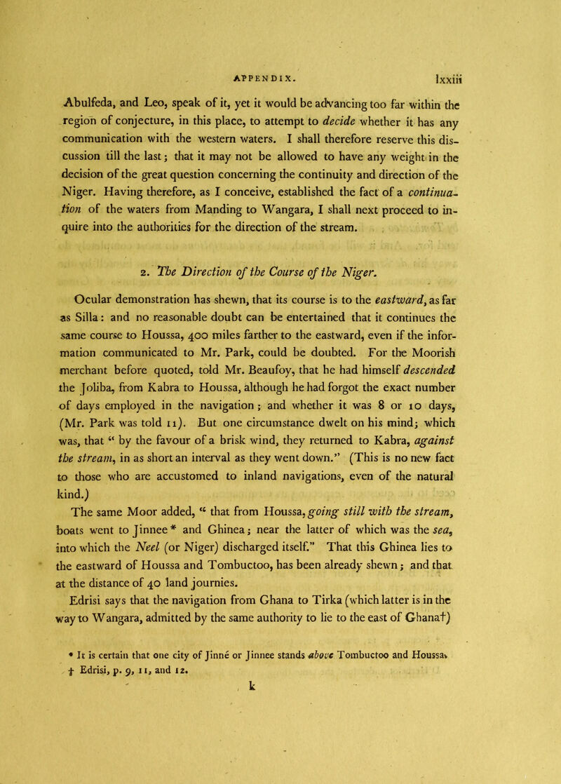 Abulfeda, and Leo, speak of it, yet it would be advancing too far within the region of conjecture, in this place, to attempt to decide whether it has any communication with the western waters. I shall therefore reserve this dis- cussion till the last; that it may not be allowed to have any weight in the decision of the great question concerning the continuity and direction of the Niger. Having therefore, as I conceive, established the fact of a continua- tion of the waters from Manding to Wangara, I shall next proceed to in- quire into the authorities for the direction of the stream. 2. The Direction of the Course of the Niger. Ocular demonstration has shewn, that its course is to the eastward, as far as Silla: and no reasonable doubt can be entertained that it continues the same course to Houssa, 400 miles farther to the eastward, even if the infor- mation communicated to Mr. Park, could be doubted. For the Moorish merchant before quoted, told Mr. Beaufoy, that he had himself descended the Joliba, from Kabra to Houssa, although he had forgot the exact number of days employed in the navigation ; and whether it was 8 or 10 days, (Mr. Park was told 11). But one circumstance dwelt on his mind; which was, that “ by the favour of a brisk wind, they returned to Kabra, against the stream, in as short an interval as they went down.” (This is no new fact to those who are accustomed to inland navigations, even of the natural kind.) The same Moor added, ‘4 that from Houssa, going still with the stream, boats went to Jinnee * and Ghinea; near the latter of which was the sea, into which the Neel (or Niger) discharged itself.” That this Ghinea lies to the eastward of Houssa and Tombuctoo, has been already shewn; and that at the distance of 40 land journies. Edrisi says that the navigation from Ghana to Tirka (which latter is in the way to Wangara, admitted by the same authority to lie to the east of Ghanat) * It is certain that one city of Jinne or Jinnee stands above Tombuctoo and Houssa* f Edrisi, p. 9, 11, and 12. k