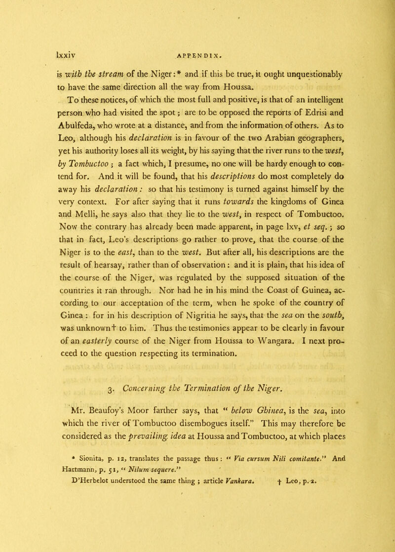 is with the stream of the Niger:* and if this be true, it ought unquestionably to have the same direction all the way from Houssa. To these notices, of which the most full and positive, is that of an intelligent person who had visited the spot; are to be opposed the reports of Edrisi and Abulfeda, who wrote at a distance, and from the information of others. As to Leo, although his declaration is in favour of the two Arabian geographers, yet his authority loses all its weight, by his saying that the river runs to the west, by Tombuctoo ; a fact which, I presume, no one will be hardy enough to con- tend for. And it will be found, that his descriptions do most completely do away his declaration : so that his testimony is turned against himself by the very context. For after saying that it runs towards the kingdoms of Ginea and Melli, he says also that they lie to the west, in respect of Tombuctoo. Now the contrary has already been made apparent, in page lxv, et seq. j so that in fact, Leo’s descriptions go rather to prove, that the course of the Niger is to the east, than to the west. But after all, his descriptions are the result of hearsay, rather than of observation: and it is plain, that his idea of the course of the Niger, was regulated by the supposed situation of the countries it ran through. Nor had he in his mind the Coast of Guinea, ac- cording to our acceptation of the term, when he spoke of the country of Ginea : for in his description of Nigritia he says, that the sea on the south, was unknownt to him. Thus the testimonies appear to be clearly in favour of an easterly course of the Niger from Houssa to Wangara. I next pro- ceed to the question respecting its termination. 3. Concerning the Termination of the Niger. Mr. Beaufoy’s Moor farther says, that “ below Ghinea, is the sea, into which the river of Tombuctoo disembogues itself.” This may therefore be considered as the prevailing idea at Houssa and Tombuctoo, at which places * Sionita, p. 12, translates the passage thus: “ Via cursum Nili comitante.” And Hartmann, p. 51, “ Nilum sequere.” D’Herbelot understood the same thing ; article Vanhara. j- LeOjp.'a.