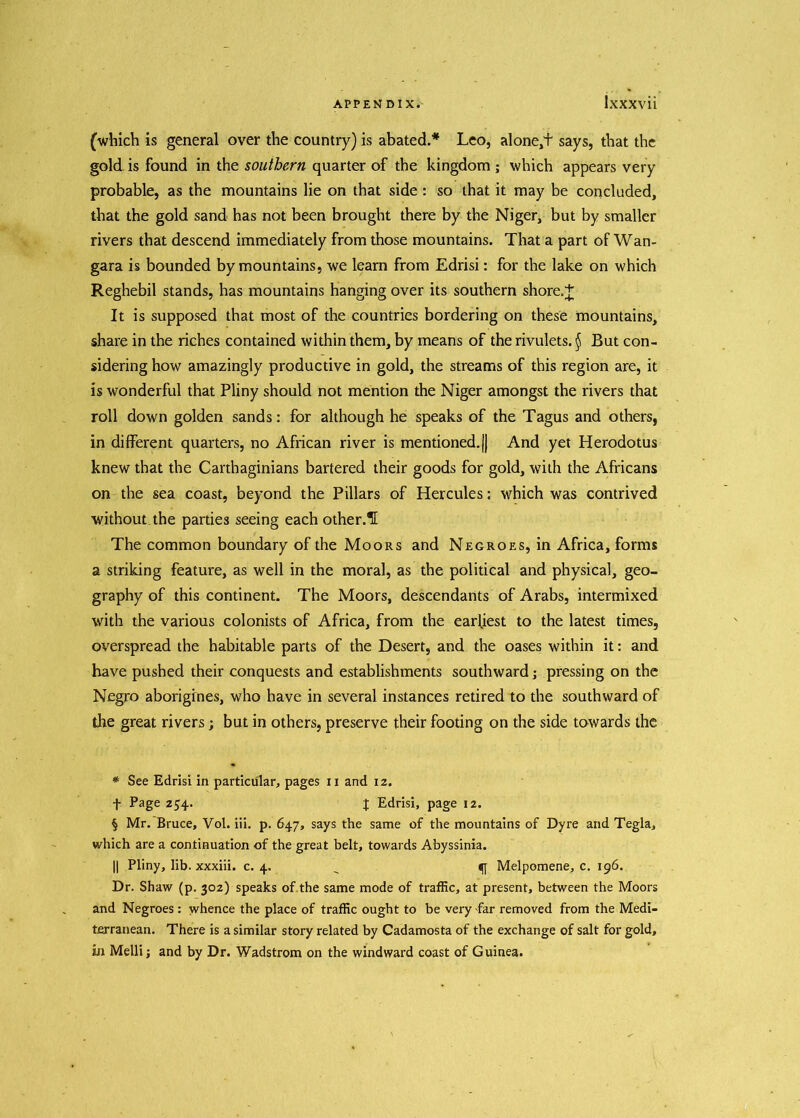 (which is general over the country) is abated.* Leo, alone/f says, that the gold is found in the southern quarter of the kingdom ; which appears very probable, as the mountains lie on that side: so that it may be concluded, that the gold sand has not been brought there by the Niger, but by smaller rivers that descend immediately from those mountains. That a part of Wan- gara is bounded by mountains, we learn from Edrisi: for the lake on which Reghebil stands, has mountains hanging over its southern shore.+ It is supposed that most of the countries bordering on these mountains, share in the riches contained within them, by means of the rivulets. $ But con- sidering how amazingly productive in gold, the streams of this region are, it is wonderful that Pliny should not mention the Niger amongst the rivers that roll down golden sands: for although he speaks of the Tagus and others, in different quarters, no African river is mentioned.|j And yet Herodotus knew that the Carthaginians bartered their goods for gold, with the Africans on the sea coast, beyond the Pillars of Hercules: which was contrived without the parties seeing each other.H The common boundary of the Moors and Negroes, in Africa, forms a striking feature, as well in the moral, as the political and physical, geo- graphy of this continent. The Moors, descendants of Arabs, intermixed with the various colonists of Africa, from the earliest to the latest times, overspread the habitable parts of the Desert, and the oases within it: and have pushed their conquests and establishments southward; pressing on the Negro aborigines, who have in several instances retired to the southward of the great rivers; but in others, preserve their footing on the side towards the * See Edrisi in particular, pages n and 12. f Page 254. J Edrisi, page 12. § Mr. Bruce, Vol. iii. p. 647, says the same of the mountains of Dyre and Tegla, which are a continuation of the great belt, towards Abyssinia. || Pliny, lib. xxxiii. c. 4. Melpomene, c. 196. Dr. Shaw (p. 302) speaks of the same mode of traffic, at present, between the Moors and Negroes : whence the place of traffic ought to be very far removed from the Medi- terranean. There is a similar story related by Cadamosta of the exchange of salt for gold, in Melli j and by Dr. Wadstrom on the windward coast of Guinea.