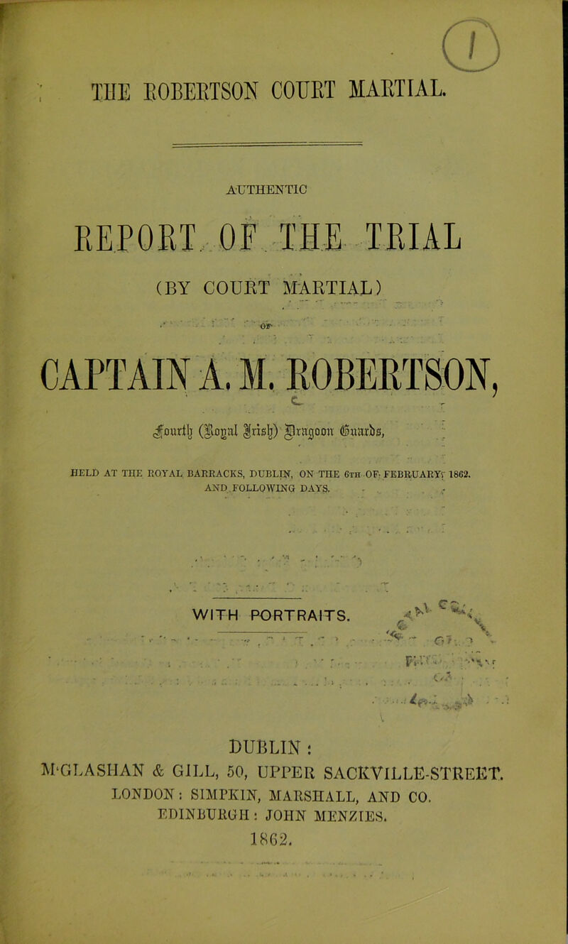 THE EOBEETSON COTJET MAETIAL. I AUTHENTIC REPORT. OF THE TRIAL (BY COUET MARTIAL) CAPTAIN A. M. ROBERTSON, (fourilj Irislj) ^rn^omv Ciuarbs, HELD AT THE ROYAL BARRACKS, DUBLIN, ON THE 6th OF; FEBRUARYr 1862. AND FOLLOWING DAYS. WITH PORTRAITS. - O?. T V p;.n\' DUBLIN : APGLASITAN & GILL, 50, UPPER SACKVlLLE-STREET. LONDON: SIMPKIN, MARSHALL, AND CO. EDINBURGH : JOHN MENZIES. 18G2.