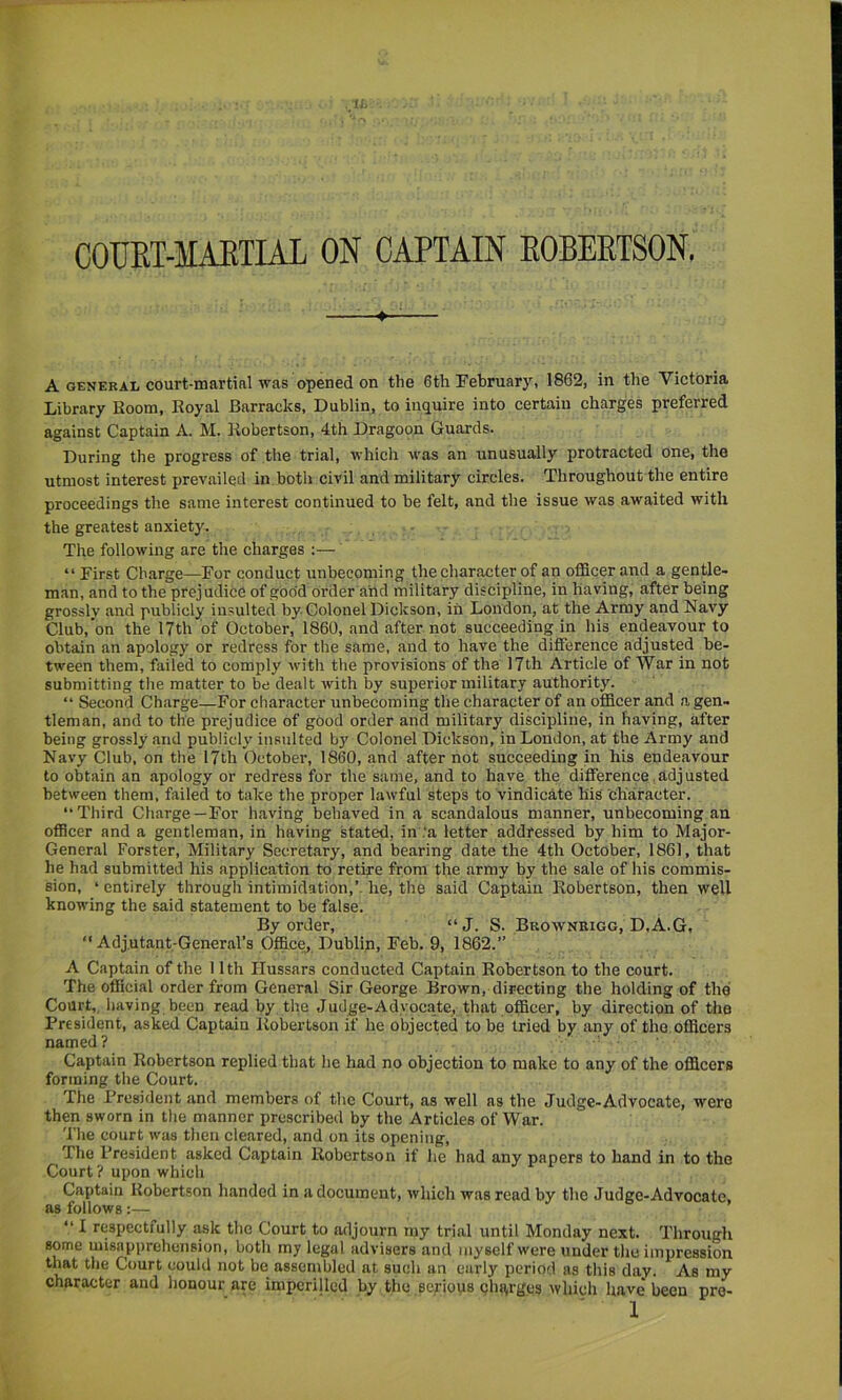 A GENERAL court-martinl was opened on the 6th February, 1862, in the Victoria Library Room, Royal Barracks, Dublin, to inquire into certain charges preferred against Captain A. M. Robertson, 4th Dragoon Guards. During the progress of the trial, which was an unusually protracted one, the utmost interest prevailed in both civil and military circles. Throughout the entire proceedings the same interest continued to be felt, and the issue was awaited with the greatest anxiety. The following are the charges ;— “ First Charge—For conduct unbecoming the character of an oflScer and a gentle- man, and to the prejudice of goo'd order and military discipline, in Having, after being grossly and publicly insulted by Colonel Dickson, in London, at the Army and Navy Club,’on the 17th of October, 1860, and after not succeeding in his endeavour to obtain an apology or redress for the same, and to have the difference adjusted be- tween them, failed to comply with the provisions of the 17th Article of War in not submitting the matter to be dealt Avith by superior military authority. “ Second Charge—For character unbecoming the character of an ofiScer and a gen- tleman, and to the prejudice of good order and military discipline, in having, after being grossly and publicly insulted by Colonel Dickson, in London, at the Army and Navy Club, on the 17th October, 1860, and after not succeeding in his endeavour to obtain an apology or redress for the same, and to have the difference, adj usted between them, failed to take the proper lawful steps to vindicate his character. “Third Charge—For having behaved in a scandalous manner, unbecoming an officer and a gentleman, in having stated, in .‘a letter addressed by him to Major- General Forster, Military Secretary, and bearing date the 4th October, 1861, that he had submitted his application to retire from the army by the sale of his commis- sion, ‘ entirely through intimidation,’- he, the said Captain Robertson, then well knowing the said statement to be false. By order, “J. S. Bkownrigg, D.A.G, “Adjutant-General’s Office, Dublip, Feb. 9, 1862.” A Captain of the 11th Hussars conducted Captain Robertson to the court. The official order from General Sir George Brown, directing the holding of the Court,, having been read by the Judge-Advocate, that officer, by direction of the President, asked Captain Robertson if he objected to be tried by any of the officers named? Captain Robertson replied that he had no objection to make to any of the officers forming the Court. The President and members of the Court, as well as the Judge-Advocate, were then sworn in the manner prescribed by the Articles of War. 'The court Avas then cleared, and on its opening. The President asked Captain Robertson if he had any papers to hand in to the Court ? upon which Captain Robertson handed in a document, Avhich was read by the Judge-Advocate as follows :— ’ “ I respectfully ask the Court to adjourn my trial until Monday next. Through some misapprehension, both my legal advisers and myself were under the impression that the Court could not be assembled at such an early period as this day. As my character and honour are imperilled by the serious charges Avhich have* been pre-