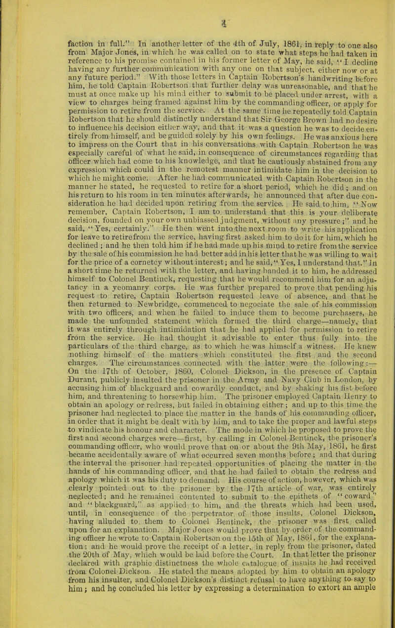 i faction in full.” In another letter of the 4th of July, 1861, in reply to one also from Major Jones, in which he was called on to state what steps he had taken in reference to his promise contained in his former letter of May, he said, “ I decline having any further communication with any one on that subject, either now or at any future period.” With tliose letters in Captain llobcrtson’s liandwriting before him, he told Captain Robertson that further delay was unreasonable, and that he must at once makeup his mind either to submit to be placed under arrest, with a view to charges being framed against him by the commanding officer, or apply for permission to retire from the service. At the same time he repeatedly told Captain Robertson that he should distinctly understand that Sir George Brown had no desire to influence his decision either way, and that it was a question he was to decide en- tirely from himself, and be guided solely by his own feelings. He was an.xious here to impress on the Court that in his conversations with Captain Robertson he was especially careful of what he said,.in consequence of circumstances regarding that officer which had come to his knowledge, and that he cautiously abstained from any expression which could in the remotest manner intimidate him in the decision to which he might come. After he had communicated with Captain Robertson in the manner he stated, he requested to retire for a short period, which he did ; and on his return to his I'oom in ten minutes afterwards, he announced that after due con- sideration he had decided upon retiring from the service. He said to him, “Now remember. Captain Robertson, I am to understand that this is your deliberate decision, founded on your own unbiassed judgment, without any pressure and he said, “Yes, certainly.” He then went into the next room to write his application for leave to retirefroiu the service, hiiving first asked him to do it for him, which he declined ; and he then told him if he had made up his mind to retire from the service by the sale of his commission he had better add in his letter that he was willing to wait for the price of a cornetcy without interest; and he said,“ Yes, I understand that.” In a short time he returned with the letter, and having handed it to him, he addressed himself to Colonel Beutiuck, requesting that he would recommend him for an adju- tancy in a yeomanry corps. He was further prepared to prove that pending his request to retire, Captain Robertson requested leave of absence, and that he then returned to Newbridge, commenced to negociate the sale of his commission with two officers, and when he failed to induce them to become purchasers, he made the unfounded statement which formed the third charge—namely, that it was entirely through intimidation that he had applied for permission to retire from the service. He had thought it advisable to enter thus fully into the particulars of the tliird charge, as to which he was himself a witness. He knew nothing himself of the matters which constituted the first, and the second charges. The circumstances connected with the latter were the Ibllowing On the 17th of October, I860, Colonel Dickson, in the presence of Captain Durant, publicly insulted the prisoner in the Army and Navy Club in London, by accusing him of blackguard and cowardl3^ conduct, and by shaking his fist before him, and threatening to horsewhip him. The prisoner emplo^'ed Captain Henr^^ to obtain an apology or redress, but failed in obtaining either ; and up to this time the prisoner had neglected to place the matter in the hands of his comm.anding officer, in order that it might be dealt with by him, and to take the proper and lawful steps to vindic.ate his honour and character. The mode in wliich he proposed to prove the first and second charges were—first, by calling in Colonel Bentinck, the prisoner’s commanding officer, who would prove that on or about the 9th !May, 1861, he first became accidentally aware of what occurred seven months before; and that during the interval the prisoner had repeated opportunities of placing the matter in the hands of his commanding officer, and that he had failed to obtain tbe redress and apology which it was his duty to demand. His course of action, however, wliich was clearly pointed out to the prisoner by the 17th article of war, was entirely neglected; and he remained contented to submit to the epithets of “coward” and “ blackguard,” as applied to him, and the threats ivhich had been used, until, in consequence of the perpetrator of those insults. Colonel Dickson, having alluded to. them to Colonel Bentinck, the prisoner was first called upon for an explanation. Major Jones would prove that by order of the command- ing officer he wrote to Captain Robertson on the 15th of May, 1861, for the e.xplana- tion: and he would prove the receipt of a letter, in repl.v from tbe prisoner, dated the 20th of May, which would be laid before the Court. In that letter the prisoner declared with graphic distinctness the whole catalogue of insults he had received from Colonel Dickson. He stated the means adopted by him to obtain an apology from his insulter, and Colonel Dickson’s distinct refusal to have anything to-say to him; and he concluded his letter by expressing a determination to extort an ample