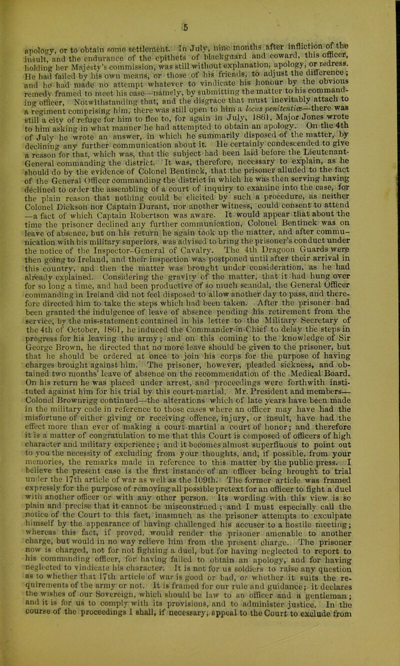 npolowy, or to obtain some settlement. In Jul3^ nine months after infliction ^the jnsult^ and the endurance of the epithets of blackguard and coward, this officer, holding her Majesty’s commission, was still without explanation, apology, or redress. He had failed by his own means, or those of his friends, to adjust the difierence; and ho had made no attempt whatever to vindicate his honour by the obvious reined}' framed to meet his case—namely, by submitting the matter to his commanc - ing officer. Notwithstanding that, and tlie disgrace that must inevitably attach to a remment comprising him, there was still open to him a locus penitentuz there was still'a city of refuge for him to flee to, for again in July, 1861, Major Jones wrote to him asking in what manner he had attempted to obtain an apology. On the 4th of July he wrote an answer, in which he summarily disposed of the matter,, by declining any further communication about it. He certainly condescended to give a reason for that, which was, that the subject had been laid before the Lieutenant- General commanding the district. It was, therefore, necessary to explain, as he should do by the evidence of Colonel Bentinck, that the prisoner alluded to the tact of the General Officer commanding the district in which he was then serving having declined to order the assembling of a court of inquiry to examine into the case, for the plain reason that nothing could be elicited by such a procedure, as neither Colonel Dickson nor Captain Durant, nor another witness, could consent to attend —a fact of which Captain Eobcrtson was aware. It would appear that about the time the prisoner declined any further communication, Colonel Bentinck was on leave of absence, but on his return he again took up the matter, and after commu- nication with his military superiors, was advised to bring the prisoner’s conduct under the notice of the Inspector-General of Cavalry. The 4th Dragoon Guards were then going to Ireland, and their inspection was postponed until after their arrival in this country, and then the matter was brought under consideration, as he had already explained. Considering the gravity of the matter, that it had hung over for so long a time, and had been productive of so much scandal, the General Officer commanding in Ireland did not feel disposed to allow another day to pass, and there- fore directed him to take the steps which had been taken. After the prisoner had been granted the indulgence of leave of absence pending his retirement from the service, by the mis-statement contained in his letter to the Military Secretary of the 4th of October, 1861, he induced the Commander-in-Chief to delay the steps in progress for his leaving the army; and on this coming to the knowledge of Sir George Brown, he directed that no more leave should be given to the prisoner, but that he should be ordered at once to join his corps for the purpose of having charges brought against him. The prisoner, however, pleaded sickness, and ob- tained two months’ leave of absence on the recommendation of the Medical Board. On his return he was placed under arrest, and proceedings were forthwith insti- tuted against him for his trial by this court-martial. Mr. President and members— Colonel Brownrigg continued—the alterations which of late years have been made in the military code in reference to those cases where an officer may have had the misfortune of either giving or receiving offence, injury, or insult, have had the effect more than ever of making a court-martial a court of honor; and therefore it is a matter of congratulation to me that this Court is composed of officers of high character and military experience; and it becomes almost superfluous to point out to you the necessity of excluding from your thoughts, and, if possible, from your memories, the remarks made in reference to this matter by the public press. I believe the present case is the first instance of an officer being brought to trial under the 17th article of war as well as the 109th. The former article was framed expressly for the purpose of removing all possible pretext for an officer to fight a duel with another officer or with any other person. Its wording with this view is so pl.ain and precise that it cannot be misconstrued ; and I must especially call the notice of the Court to this fact, inasmuch as the prisoner attempts to e.xculpate himself by the appearance of having challenged his accuser to a hostile meeting; whereas this fact, if proved, would render the prisoner amenable to another charg;e, but would in no way relieve him from the present charge. The prisoner now is charged, not for not fighting a duel, but for having neglected to report to his commanding officer, for having failed to obtain an apology, and for having neghfcted to vindicate his cliaraeter. It is not for us soldiers to raise any question as to whether that 17th article of war is good or bad, or whether it suits the re- quirements of the army or not. It is framed for our rule and guidance; it declares the wishes of our Sovereign, which should be law to an officer and a gentleman; and it is for us to comply with its provisions, and to administer justice. In the course of the proceedings I shall, if necessary, appeal to the Court to exclude from