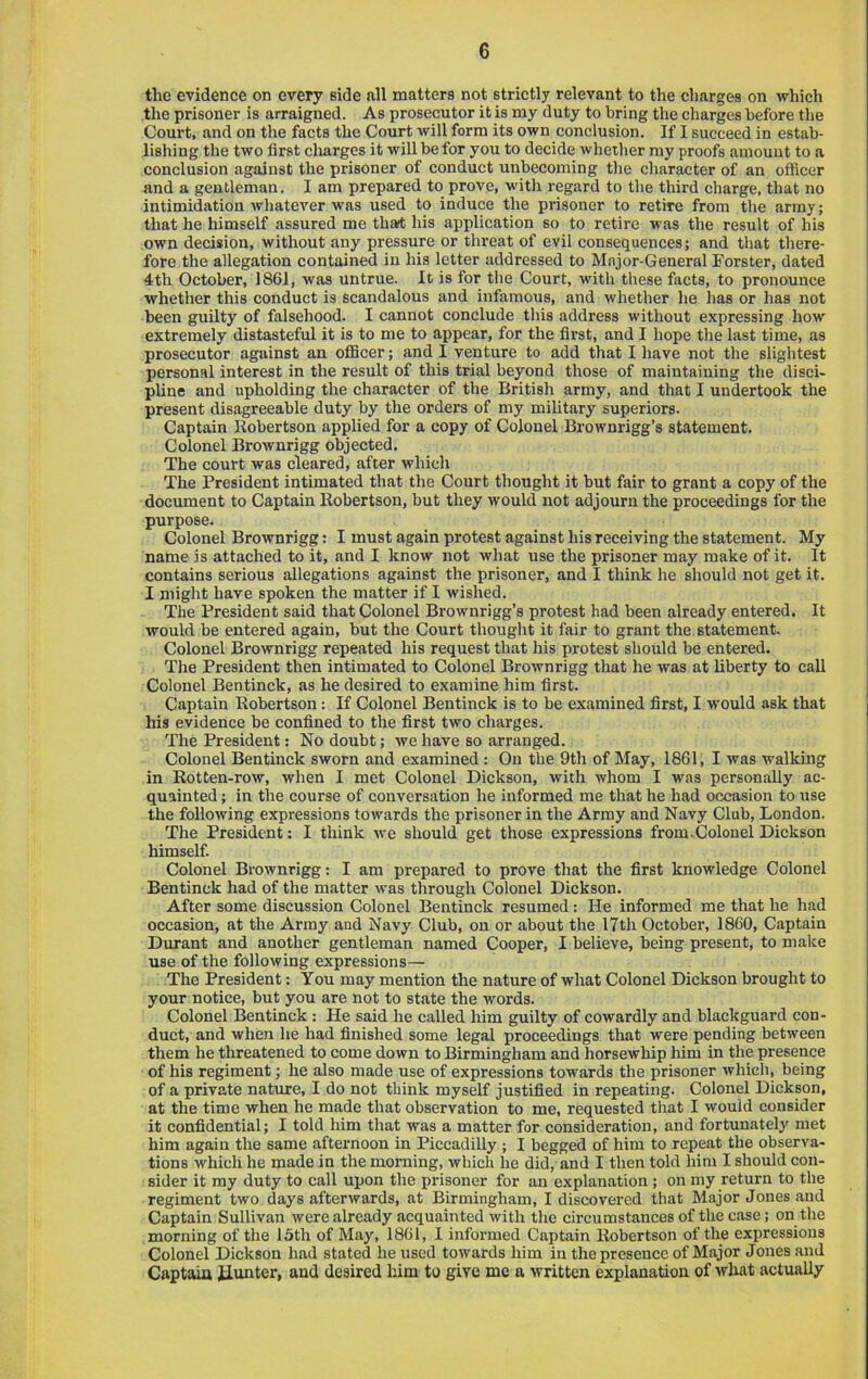 the evidence on every side all matters not strictly relevant to the charges on which the prisoner is arraigned. As prosecutor it is my duty to bring the charges before the Court, and on the facts the Court will form its own conclusion. If I succeed in estab- lishing the two first cliarges it will be for you to decide whether my proofs amount to a conclusion against the prisoner of conduct unbecoming the character of an officer and a gentleman. I am prepared to prove, with regard to the third charge, that no intimidation whatever was used to induce the prisoner to retire from the array; that he himself assured me th»t his application so to retire was the result of his own decision, without any pressure or threat of evil consequences; and that there- fore the allegation contained in his letter addressed to Major-General Forster, dated 4th October, 1861, was untrue. It is for the Court, with these facts, to pronounce whether this conduct is scandalous and infamous, and whether he has or has not been guilty of falsehood. I cannot conclude this address without expressing how extremely distasteful it is to me to appear, for the first, and I hope the last time, as prosecutor against an officer; and I venture to add that I have not the slightest personal interest in the result of this trial beyond those of maintaining the disci- pline and upholding the character of the British army, and that I undertook the present disagreeable duty by the orders of my military superiors. Captain Kobertson applied for a copy of Colonel Brownrigg’s statement. Colonel Brownrigg objected. The court was cleared, after which The President intimated that the Court thought it but fair to grant a copy of the document to Captain Kobertson, but they would not adjourn the proceedings for the purpose. Colonel Brownrigg: I must again protest against his receiving the statement. My name is attached to it, and I know not what use the prisoner may make of it. It contains serious allegations against the prisoner, and I think he should not get it. I might have spoken the matter if I wished. The President said that Colonel Brownrigg’s protest had been already entered. It would be entered again, but the Court thought it fair to grant the statement. Colonel Brownrigg repeated his request that his protest should be entered. The President then intimated to Colonel Brownrigg that he was at liberty to call Colonel Bentinck, as he desired to examine him first. Captain Robertson: If Colonel Bentinck is to be examined first, I would ask that his evidence be confined to the first two charges. The President: No doubt; we have so arranged. Colonel Bentinck sworn and examined : On the 9th of May, 1861, I was walking in Rotten-row, when I met Colonel Dickson, with whom I was personally ac- quainted ; in the course of conversation he informed me that he had occasion to use the following expressions towards the prisoner in the Army and Navy Club, London. The President: I think we should get those expressions from.Colonel Dickson himself. Colonel Brownrigg: I am prepared to prove that the first knowledge Colonel Bentinck had of the matter was through Colonel Dickson. After some discussion Colonel Bentinck resumed: He informed me that he had occasion, at the Army and Navy Club, on or about the 17th October, 1860, Captain Durant and another gentleman named Cooper, I believe, being present, to make use of the following expressions— The President: You may mention the nature of what Colonel Dickson brought to your notice, but you are not to state the words. Colonel Bentinck: He said he called him guilty of cowardly and blackguard con- duct, and when he had finished some legal proceedings that were pending between them he threatened to come down to Birmingham and horsewhip him in the presence of his regiment; he also made use of expressions towards the prisoner which, being of a private natxire, I do not think myself justified in repeating. Colonel Dickson, at the time when he made that observation to me, requested that I would consider it confidential; I told him that was a matter for consideration, and fortunately met him again the same afternoon in Piccadilly ; I begged of him to repeat the observa- tions which he made in the morning, which he did, and I then told him I should con- sider it ray duty to call upon the prisoner for an explanation ; on my return to the regiment two days afterwards, at Birmingham, I discovered that Major Jones and Captain Sullivan were already acquainted with the circumstances of the case; on the morning of the 15th of May, 1861, I informed Captain Robertson of the expressions Colonel Dickson had stated he used towards him in the presence of Major Jones and Captain ilunter, and desired him to give me a written explanation of what actually