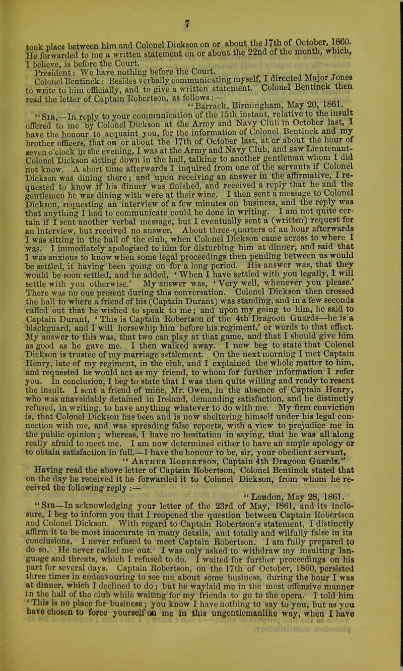 took place between him and Colonel Dickson on or 17th of October, 1^0. He forwarded to me a written statement on or about the 22nd of the month, which, I believe, is before the Court. President: We have nothing before the Court. -r ^ i ■»» Colouel Bentinck: Besides verbally communicating myself, I direct^ Major Jones to write to him officially, and to give a written statement. Colonel Bentinck tnen read the letter of Captain Kobertson, as follows:— , ,, “Barrack, Birmingham, May 20, 1861. “Sir, In reply to your communication of the !5th instant, relative to the insult offered to me by Colonel Dickson at the Army and Navy Club in October last, I have the honour to acquaint you, for the information of Colonel Bentinck and my brother officers, that on or about the 17th of October last, at or about the hour of seven o’clock In the evening, I was at the Army and Navy Club, and saw Lieutenant- Colonel Dickson sitting down in the hall, talking to another gentleman whom I did not know. A short time afterwards I inquired from one of the servants if Colonel Dickson was dining there; and upon receiving an answer in the affirmative, I re- quested to know if his dinner was finished, and received a reply that he ^d the gentlemen he was dining with were at their wine. I then sent a message to Colonel Dickson, requesting an interview of a few minutes on business, and the reply was that anything I had to communicate could be done in writing. I am not quite cer- tain if I sent another verbal message, but I eventually sent a (written) request for an interview, but received no answer. About three-quarters of an hour afterwards I was sitting in the hall of the club, when Colonel Dickson came across to where I was. I immediately apologised to him for disturbing him at dinner, and said that I was anxious to know when some legal proceedings then pending between us would be settled, it having been going on for along period. His answer was, that they would be soon settled, and he added, ‘ When I have settled with you legally, I will settle with you otherwise.’ My answer was, ‘ Very well, whenever you please.’ There was no oue present during this conversation. Colonel Dickson then crossed the hall to where a friend of his (Captain Durant) was standing, and in a few seconds called out that he wished to speak to me; and upon my going to him, he said to Captain Durant, ‘ This is Captain Robertson of the 4th Dragoon Guards—he is a blackguard, and I will horsewhip him before his regiment,’ or words to that effect. My answer to this was, that two can play at that game, and that I should give him as good as he gave me. I then walked away. I now beg to state that Colonel Dickson is trustee of my marriage settlement. On the next morning I met Captain Henry, late of my regiment, in the club, and I explained the whole matter to him, and requested he would act as my friend, to whom for further information I refer you. In conclusion, I beg to state that I was then quite willing and ready to resent the insult. I sent a friend of mine, Mr. Owen, in the absence of Captain Henry, who was unavoidably detained in Ireland, demanding satisfaction, and he distinctly refused, in writing, to have anything whatever to do with me. My firm conviction is, that Colonel Dickson has been and is now sheltering himself under his legal con- nection with me, and was spreading false reports, with a view to prejudice me in the public opinion; whereas, I have no hesitation in saying, that he was all along really afraid to meet me. I am now determined either to have an ample apology or to obtain satisfaction in full.—I have the honour to be, sir, your obedient servant, “ Arthur Robertson, Captain 4th Dragoon Guards.” Having read the above letter of Captain Robertson, Colonel Bentinck stated that on the day he received it he forwarded it to Colonel Dickson, from whom he re- ceived the following reply :— “London, May 28, 1861. “ Sir—In acknowledging your letter of the 23rd of May, 1861, and its inclo- sure, I beg to inform you that I reopened the question between Captain Robertson and Colonel Dickson. With regard to Capt.ain Robertson's statement, I distinctly affirm it to be most inaccurate in many details, and totally and wilffilly false in its conclusions. 1 never refused to meet Captain Robertson. I am fully prepared to do so. He never called me out. I was only asked to withdraw my insulting lan- guage and threats, which I refused to do. 1 waited for further proceedings on his part for several days. Captain Robertson, on the 17th of October, 1860, persisted tliree times in endeavouring to see me about some business, during the hour I was at dinner, which I declined to do ; but he waylaid me in tlie most offensive manner in the hall of the club while waiting for my friends to go to the opera. I told him ‘ This is no place for business ; you know I have nothing to say to you, but as you have chosen to force yourself on me in this ungentlemanlike way, when I have