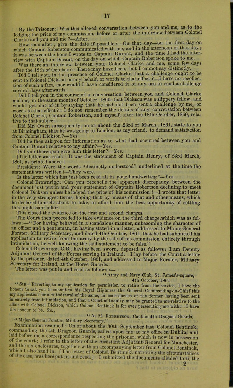 Bv the Prisoner: Was tliis alleged conrersation between you and me, as to tho lodging the price of my commission, before or after the interview between Colonel Clarke and you and me ?—After. ^ , x, « ^ i ^ How soon after ; give the date if possible?—On that day—on the first day on which Captain Jioberston communicated with me, and in the afternoon of that day ; it was between the hour I wrote to Captain Durant, and the time I bad the inter- view with Captain Durant, on the day on which Captain Robertson spoke to me. Was there an interview between you. Colonel Clarke and me, some few days after the 18th of October ?—There may have been, but I cannot say distinctly. Did I tell you, in the presence of Colonel Clarke, that a challenge ought to be sent to Colonel Dickson on my behalf, or words to that effect ?—I have no recollec, tion of such a fact, nor would I have considered it of any use to send a challenge several days afterwards. , , Did I tell you in the course of a conversation between you and Colonel Clarke and me, in the same month of October, 1860, that Dickson was a slippery fellow, and would get out of it by saying that he had not been sent a challenge by me,^ or words to that effect ?—I do not remember the details of any conversation between Colonel Clarke, Captain Robertson, and myself, after the J8th October, 1860, rela- tive to that subject. Did Mr. Owen subsequently, on or about the 23rd of March, 1861, state to you at Birmingham, that he was going to London, as my friend, to demand satisfaction from Colonel Dickson?—Yes. Did he then ask you for information as to what had occurred between you and Captain Durant relative to my affair?—Yes. Did you thereupon give him this letter ?—Yes. [The letter was read. It was the statement of Captain Henry, of 23rd March, 1861, as printed above.] President: Were the words “distinctly rmderstood” underlined at the time the statement was written ?—They were. Is the letter which has just been read all in your handwriting ?—Yes. Colonel Brownrigg: Can you reconcile the apparent discrepancy between the document just put in and your statement of Captain Robertson declining to meet Colonel Dickson unless he lodged the price of his commission ?—I wrote that letter in the very strongest terms, hoping that by means of that and other means, which he declared himself about to take, to afford him the best opportunity of settling this unpleasant affair. This closed the evidence on the first and second charges. The Court then proceeded to take evidence on the third charge,which was as fol- lows :—‘ ‘ For having behaved in a scandalous manner, unbecoming the character of an officer and a gentleman, in having stated in a letter, addressed to Major-General Forster, Military Secretary, and dated 4th October, 1861, that he had submitted his application to retire from the army by the sale of his commission entirely through intimidation, he well knowing the said statement to be false.” Colonel Brownrigg, C.B., having been sworn, deposed as follows : I am Deputy Adjutant General of the Forces serving in Ireland. I lay before the Court a letter by the prisoner, dated 4th October, 1861, and addressed to Major Forster, Military Secretary for Ireland, at the Horse Guards. The letter was put in and read as follows :— “Army and Navy Club, St. James’s-square, ^ _ 4th October, 1861. “ Sir—Reverting to my application for permission to retire from the service, I have the honour to ask you to submit to his Royal Highness the General Commanding-in-Chief this jny application for a withdrawal of the same, in consequence of the former having been sent in entirely from intimidation, and that a Court of Inquiry may be granted to me relative to the affair with Colonel Dickson, which Colonel Bentinck is for ever persecuting me with.—I have the honour to be, &c., “A. M. Robertson, Captain 4 th Dragoon Guards. Major-General Forster, Military Secretary.” Examination resumed : On or about the 30th September last Colonel Bentinck, commanding the 4th Dragoon Guards, called upon me at my office in Dublin, and ^ correspondence respecting the prisoner, which is now in possession ot the court; I refer to the letter of the Assistant Adjutant-General for Manchester, ami the six enclosures, together with an accompanying letter from Colonel Bentinck, which I also hand in. [The letter of Colonel Bentinck, narrating the circumstances 01 the case, was hero put in and read.] I submitted the documents alluded to to the 2