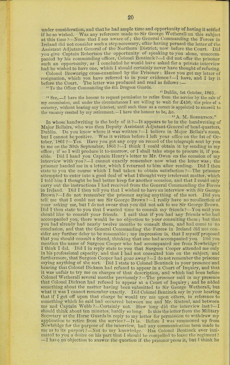 under consideration, and that he had ample time and opportunity of having it settled if he so ■wished. Was any reference made to Sir George Wetherall on this subject at this time ?—None that I am aware of; the General Commanding the Forces in Ireland did not consider such a step necessary, after having perused the letter of the Assistant Adjutant General of the Northern District, now before the Court. Did jmu give Captain Kobertson the opportunity of speaking to you alone, unaccom- panied by his commanding officer. Colonel Bentinck?—I did not offer the prisoner such an opportunity, as I concluded he would have asked for a private interview liad he wished to ha-ve one, which I should certainly never have thought of refusing. Colonel Erownrigg cross-examined by the Prisoner : Have }'ou got my letter of resignation, which you have referred to in your evidence?—I have, and I lay it before the Court. The letter was produced and read as follows “ To the Officer Commanding the 4th Dragoon Guards. “Dublin, 1st October, 1861. “ Sir,—I have the honour to request permission to retire from the service by the sale of my commission, and under the circumstances I am willing to wait for £450, the price of a cornetcy, without bearing any interest, until such time as a cornet is appointed to succeed to the vacancy created by my retirement.—I have the honour to be, &c. “A. M. Robertson.” In whose handwriting is the body of it?—It appears to be in the handwriting of Major Bellairs, who was then Deputy Assistant Adjutant-General of head-quarters, Dublin. Do you know where it was written ?—I believe in Major Bellair’s room, but I cannot be positive. Was it written before I left your office on the 1st of Oc- tober,' 1861 ?—Yes. Have you got any copy on record of the telegraph sent by you to me on the 30th September, 1861 ?—I think I eould obtain it by sending to my office; if so I will produce it to-morrow, or I shall take steps to procure it, if pos- sible. Did I hand you Captain Henry’s letter to Mr. Owen on the occasion of my interview with you ?—I cannot exactly remember now what the letter was ; the prisoner handed me in a letter, which I returned to him after reading. Did I then state to you the course which I had taken to obtain satisfaction ?—The prisoner attempted to enter into a good deal of what I thought very irrelevant matter, which I told him I thought he had better keep for another occasion, and that I could only carry out the instructions I had received from the General Commanding the Forces in Ireland. Did I then tell you that I wished to have an interview with Sir George Brown?—Ido not remember the prisoner saying anything of the sort. Did you tell me that I could not see Sir George Brown?—I really have no recollection of your asking me, but I do not swear that you did not ask to see Sir George Brown. Did I then state to you that I wanted time to consult my friends?—You said you should like to consult your friends. I said that if you had any friends who had accompanied you, there would be no objection to your consulting them; but that you had already had nearly twelve months to consult them, and had come to no conclusion, and that the General Commanding the Forces in Ireland did not con- sider any further delay to be reasonable ; ray impression is, that I myself proposed that you should consult a friend, thinking that one had accompanied you. Did you mention the name of Surgeon Cooper who had accompanied me from Newbridge ? I think I did. Did I in reply state to you that Surgeon Cooper attended me only in his professional capacity, and that I had not consulted him on the subject, and furthermore, that Surgeon Cooper had gone away ?—I do not remember the prisoner saying anything of the sort. Did I state to Colonel Bentinck in your presence and hearing that Colonel Dickson,had refused to appear in a Court of Inquiry, and tliat it was unfair to try me on charges of that description, and which had been before Colonel Wetherall several months previously?—The prisoner said in my presence that Colonel Dickson had refused to appear at a Court of Inquiry ; and he added something about the matter having been submitted to Sir George Wetherall, but what it was I cannot remember exactly. Did Colonel Bentinck say in your hearing that if I got off upon that charge he would try me upon others, in reference to something which he said had occurred between me and Mr. Rintoul, and between me and Captain Webb?—Certainly not. How long did tlie interview last?—I should think about ten minutes, hardly so long. Is this the letter from the Military Secretary at the Horse Guards in reply to my letter for permission to withdraw my application to retire from the service?—It is. Before I was summoned up from Newbridge for the purpose of the interview, had any communication been made to me as to its purport?—Not to my knowledge. Has Colonel Bentinck ever inti- mated to you a desire on his p.'irt that 1 should be compelled to leave the regiment? —1 have no objection to answer the question if the j)risoner press it, but I think he