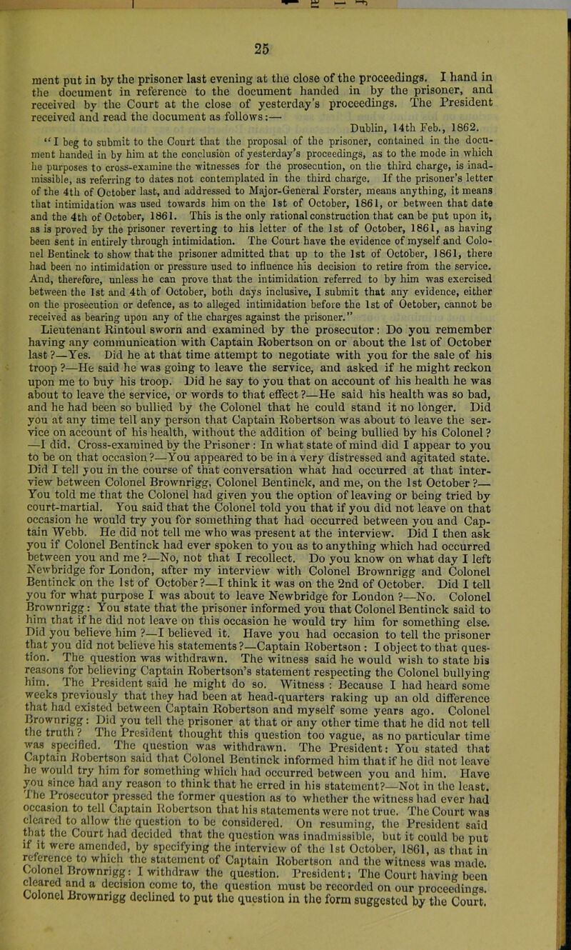 raent put in by the prisoner last evening at the close of the proceedings. I hand in the document in reference to the document handed in by the prisoner, and received by the Court at the close of yesterday’s proceedings. The President received and read the document as follows:— Dublin, 14th Feb., 1662. “ I beg to submit to the Court th.it the proposal of the prisoner, contained in the docu- ment handed in by him at the conclusion of yesterday’s proceedings, as to the mode in which lie purposes to cross-examine the witnesses for the prosecution, on the third charge, is inad- missible, as referring to dates not contemplated in the third charge. If the prisoner’s letter of the 4th of October last, and addressed to Major-General Forster, means anything, it means that intimidation was used towards him on the 1st of October, 1861, or between that date and the 4th of October, 1861. This is the only rational construction that can be put upon it, as is proved by the prisoner reverting to his letter of the 1st of October, 1861, as having been sent in entirely through intimidation. The Court have the evidence of myself and Colo- nel Ben tinck to show that the prisoner admitted that up to the 1st of October, 1861, there had been no intimidation or pressure used to influence his decision to retire from the service. And, therefore, unless he can prove that the intimidation referred to by him was exercised between the 1st and 4th of October, both days inclusive, I submit that any evidence, either on the prosecution or defence, as to alleged intimidation before the 1st of Oetober, cannot be received as bearing upon any of the charges against the prisoner.” Lieutenant Rintoul sworn and examined by the prosecutor: Do you remember having any communication with Captain Robertson on or about the 1st of October last ?—Yes. Did he at that time attempt to negotiate with you for the sale of his troop ?—He said he was going to leave the service, and asked if he might reckon upon me to buy his troop. Did he say to you that on account of his health he was about to leave the service, or words to that effect ?—He said his health was so bad, and he had been so bullied by the Colonel that he could stand it no longer. Did you at any time tell any person that Captain Robertson was about to leave the ser- vice on account of his health, without the addition of being bullied by his Colonel ? —1 did. Cross-examined by the Prisoner: In what state of mind did I appear to you to be on that occasion ?—You appeared to be in a very distressed and agitated state. Did I tell you in the course of that conversation what had occurred at that inter- view between Colonel Brownrigg, Colonel Bentinck, and me, on the 1st October ?— You told me that the Colonel had given you the option of leaving or being tried by court-martial. You said that the Colonel told you that if you did not leave on that occasion he would try you for something that had occurred between you and Cap- tain Webb. He did not tell me who was present at the interview. Did I then ask you if Colonel Bentinck had ever spoken to you as to anything which had occurred between y'ou and me ?—No, not that I recollect. Do you know on what day I left Newbridge for London, after my interview with Colonel Brownrigg and Colonel Bentinck on the 1st of October?—! think it was on the 2nd of October. Did I tell you for what purpose I was about to leave Newbridge for London ?—No. Colonel Brownrigg: You state that the prisoner informed you that Colonel Bentinck said to him that if he did not leave on this occasion he would try him for something else. Did you believe him ?—I believed it. Have you had occasion to tell the prisoner that you did not believe his statements ?—Captain Robertson: I object to that ques- tion. The question was withdrawn. The witness said he would wish to state his reasons for believing Captain Robertson’s statement respecting the Colonel bullying him. The President said he might do so. Witness : Because I had heard some weeks previously that they had been at head-quarters raking up an old difference that had existed between Captain Robertson and myself some years ago. Colonel Brownrigg: Did you tell the prisoner at that or any other time that he did not tell the truth? Ihe President tliought this question too vague, as no particular time was specified. The question was withdrawn. The President: You stated that Captain Robertson said that Colonel Bentinck informed him that if he did not leave he would try him for something which had occurred between you and him. Have you since had any reason to think that he erred in his statement?—Not in the least. The Prosecutor pressed the former question as to whether the witness had ever had occasion to tell Captain Robertson that liis statements were not true. The Court was cleared to allow the question to be considered. On resuming, the President said that the Court had decided that the question was inadmissible, but it could be put It It were amended, by specifying the interview of the 1st October, 1861, as that in merenee to which the statement of Captain Robertson and the witness was made t/olonel Brownrigg: I withdraw the question. President; The Court having been cleared and a decision come to, the question must bo recorded on our proceedings. Colonel Brownrigg declined to put the question in the form suggested by the Court.