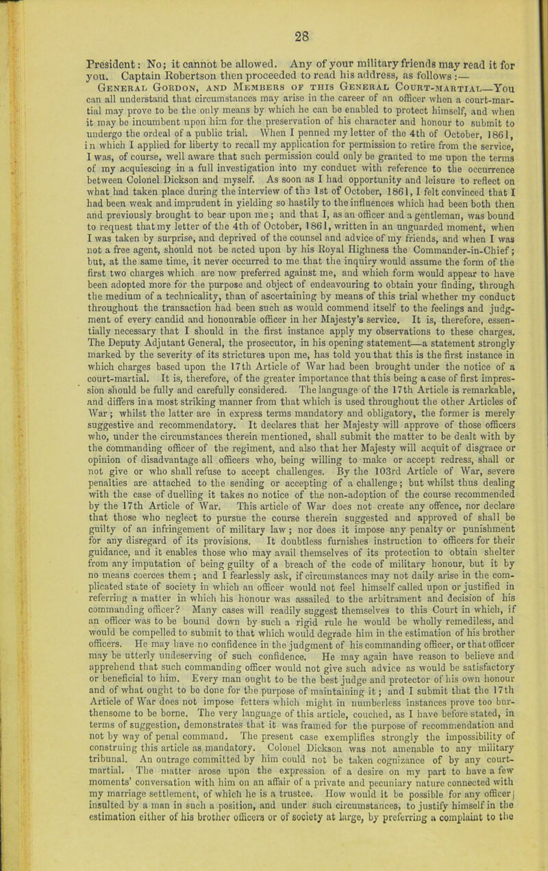 President: No; it cannot be allowed. Any of your military friends may read it for you. Captain Robertson then proceeded to read his address, as follows :— General Gordon, and Members of this General Court-martial You can all understand that circumstances may arise in the career of an officer when a court-mar- tial m.ay prove to be the only means by which he can be enabled to protect himself, and wlien it may be incumbent upon him for the preservation of his character and honour to submit to undergo the ordeal of a public trial. When I penned my letter of the 4th of October, 1861, i n which I applied for liberty to recall my application for permission to retire from the service, I was, of course, well aware that such permission could only he granted to me upon the terms of my acquiescing in a full investigation into my conduct with reference to the occurrence between Colonel Dickson and myself. As soon as I had opportunity and leisure to reflect on what had taken place during the interview of the 1st of October, 1861,1 felt convinced that I had been weak and imprudent in yielding so hastily to the influences which had been both then and previously brought to bear upon me ; and that I, as an officer and a gentleman, was bound to request that my letter of the 4th of October, 1861, written in an unguarded moment, when I was taken by surprise, and deprived of the counsel and advice of my friends, and when I was not a free agent, should not be acted upon by his Royal Highness the Commander-in-Chief; but, at the same time, it never occurred to me that tiie inquiry would assume the form of the first two charges which are now preferred against me, and which form would appear to have been adopted more for the purpose and object of endeavouring to obtain your finding, through the medium of a technicality, than of ascertaining by means of this trial whether my conduct throughout the transaction had been such as would commend itself to the feelings and judg- ment of every candid and honourable officer in her Majesty’s service. It is, therefore, essen- tially necessary that I should in the first instance apply my observations to these charges. The Deputy Adjutant General, the prosecutor, in his opening statement—a statement strongly marked by the severity of its strictures upon me, has told you that this is the first instance in which charges based upon the 17 th Article of War had been brought under the notice of a court-martial. It is, therefore, of the greater importance that this being a case of first impres- sion should be fully and carefully considered. The language of the 17th Article is remarkable, and differs in a most striking manner from that which is used throughout the other Articles of War; whilst the latter are in express terms mandatory and obligatory, the former is merely suggestive and recommendatory. It declares that her Majesty will approve of those officers who, under the circumstances therein mentioned, shall submit the matter to be dealt with by the commanding officer of the regiment, and also that her Majesty will acquit of disgrace or opinion of disadvantage all officers who, being willing to make or accept redress, shall or not give or who shall refuse to accept challenges. By the 103rd Article of War, severe penalties are attached to the sending or accepting of a challenge; but whilst thus dealing with the case of duelling it takes no notice of the non-adoption of the course recommended by the 17th Article of War. This article of War does not create any offence, nor declare that those who neglect to pursue the course therein suggested and approved of shall be guilty of an infringement of military law; nor does it impose any penalty or punishment for any disregard of its provisions. It doubtless furnishes instruction to officers for their guidance, and it enables those who may avail themselves of its protection to obtain shelter from any imputation of being guilty of a breach of the code of military honour, but it by no means coerces them ; and I fearlessly ask, if circumstances may not daily arise in the com- plicated state of society in which an officer would not feel himself called upon or justified in referring a matter in which his honour was assailed to the arbitrament and decision of his commanding officer? Many cases will readily suggest themselves to this Court in which, if an officer was to be bound down by such a rigid rule he would be wholly remediless, and would be compelled to submit to that which would degrade him in the estimation of his brother officers. He may have no confidence in the judgment of his commanding officer, or that officer may be utterly undeserving of such confidence. He may again have reason to believe and apprehend that such commanding officer would not give such advice as would be satisfactory or beneficial to him. Every man ought to be the best judge and protector of his own honour and of what ought to bo done for the purpose of maintaining it; and I submit that the 17 th Article of War does not impose fetters which might in numberless instances prove too bnr- thensome to be borne. The very language of this article, couched, as I have before stated, in terms of suggestion, demonstrates that it was framed for the purpose of recommendation and not by way of penal command. The present case exemplifies strongly the impossibility of construing this article as mandatory. Colonel Dickson was not amenable to any military tribunal. An outrage committed by him could not be taken cognizance of by any court- martial. The matter arose upon the expression of a desire on my part to have a few moments’ conversation with him on an affair of a private and pecuniary nature connected with my marriage settlement, of which he is a trustee. How would it bo possible for any officer] insulted by a man in such a position, and under such circumstances, to justify himself in the estimation either of his brother ofliccra or of society at liirge, by preferring a complaint to the