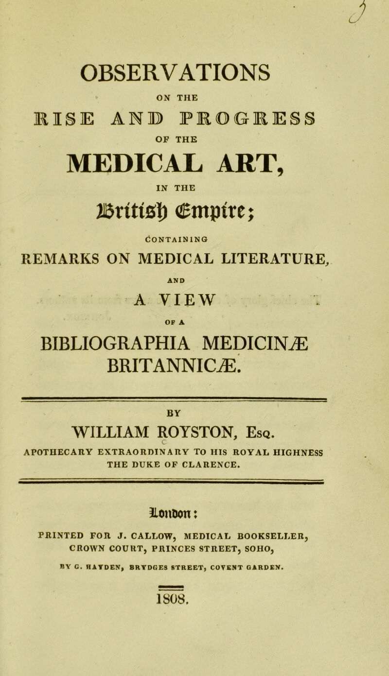 OBSERVATIONS ON THE RISE AND PIOGEESS OF THE MEDICAL ART, IN THE Britts!) empire; CONTAINING REMARKS ON MEDICAL LITERATURE, AND A VIEW OF A BIBLIOGRAPHIA MEDICINE BRITANNICiE. BY WILLIAM ROYSTON, Esq. c APOTHECARY EXTRAORDINARY TO HIS ROYAL HIGHNESS THE DUKE OF CLARENCE. IlonDon: PRINTED FOR J. CALLOW, MEDICAL BOOKSELLER, CROWN COURT, PRINCES STREET, SOHO, BY G. HAYDEN, BRYDGES STREET, COVENT GARDEN. 1808.