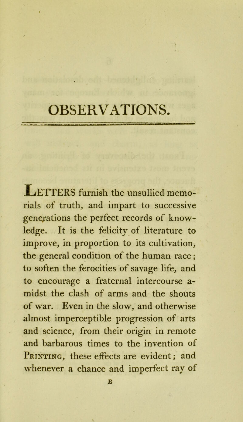 JLfETTERS furnish the unsullied memo- rials of truth, and impart to successive generations the perfect records of know- ledge. It is the felicity of literature to improve, in proportion to its cultivation, the general condition of the human race; to soften the ferocities of savage life, and to encourage a fraternal intercourse a- midst the clash of arms and the shouts of war. Even in the slow, and otherwise almost imperceptible progression of arts and science, from their origin in remote and barbarous times to the invention of Printing, these effects are evident; and whenever a chance and imperfect ray of B