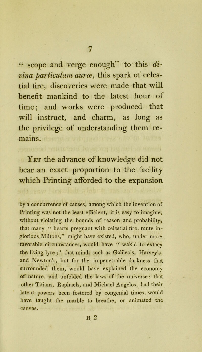 “ scope and verge enough” to this di- vina particulam aurce, this spark of celes- tial fire, discoveries were made that will benefit mankind to the latest hour of time; and works were produced that will instruct, and charm, as long as the privilege of understanding them re- mains. Yet the advance of knowledge did not bear an exact proportion to the facility which Printing afforded to the expansion by a concurrence of causes, among which the invention of Printing was not the least efficient, it is easy to imagine, without violating the bounds of reason and probability, that many “ hearts pregnant with celestial fire, mute in- glorious Miltons,” might have existed, who, under more favorable circumstances, would have “ wak’d to extacy the living lyre $” that minds such as Galileo’s, Harvey’s, and Newton’s, but for the impenetrable darkness that surrounded them, would have explained the economy of nature, and unfolded the laws of the universe: that other Titians, Raphaels, and Michael Angelos, had their latent powers been fostered by congenial times, would have taught the marble to breathe, or animated the P> 2 canvas.