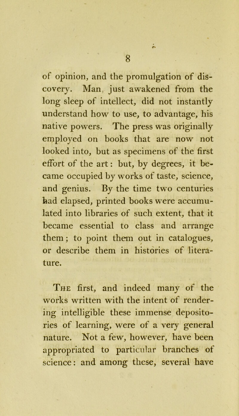 of opinion, and the promulgation of dis- covery. Man, just awakened from the long sleep of intellect, did not instantly understand how to use, to advantage, his native powers. The press was originally employed on books that are now not looked into, but as specimens of the first effort of the art: but, by degrees, it be- came occupied by works of taste, science, and genius. By the time two centuries had elapsed, printed books were accumu- lated into libraries of such extent, that it became essential to class and arrange them; to point them out in catalogues, or describe them in histories of litera- ture. The first, and indeed many of the works written with the intent of render- ing intelligible these immense deposito- ries of learning, were of a very general nature. Not a few, however, have been appropriated to particular branches of science: and among these, several have