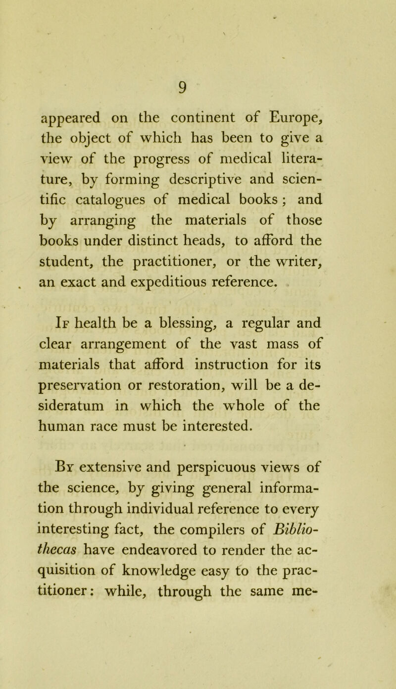 \ appeared on the continent of Europe, the object of which has been to give a view of the progress of medical litera- ture, by forming descriptive and scien- tific catalogues of medical books ; and by arranging the materials of those books under distinct heads, to afford the student, the practitioner, or the writer, an exact and expeditious reference. i If health be a blessing, a regular and clear arrangement of the vast mass of materials that afford instruction for its preservation or restoration, will be a de- sideratum in which the whole of the human race must be interested. By extensive and perspicuous views of the science, by giving general informa- tion through individual reference to every interesting fact, the compilers of Biblio- thecas have endeavored to render the ac- quisition of knowledge easy to the prac- titioner: while, through the same me-