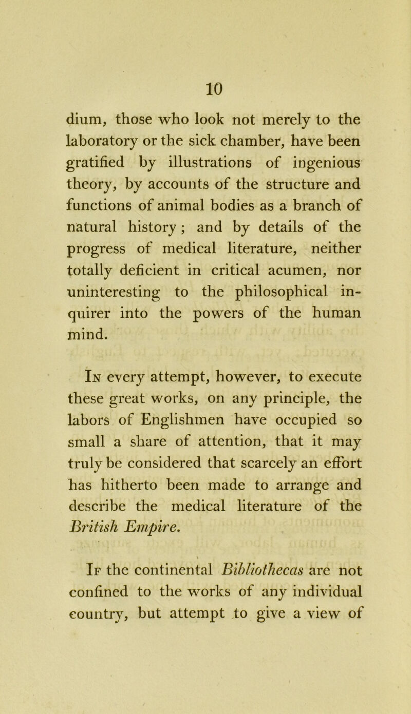 dium, those who look not merely to the laboratory or the sick chamber, have been gratified by illustrations of ingenious theory, by accounts of the structure and functions of animal bodies as a branch of natural history ; and by details of the progress of medical literature, neither totally deficient in critical acumen, nor uninteresting to the philosophical in- quirer into the powers of the human mind. In every attempt, however, to execute these great works, on any principle, the labors of Englishmen have occupied so small a share of attention, that it may truly be considered that scarcely an effort has hitherto been made to arrange and describe the medical literature of the British Empire. If the continental Bibliothecas are not confined to the works of any individual country, but attempt to give a view of