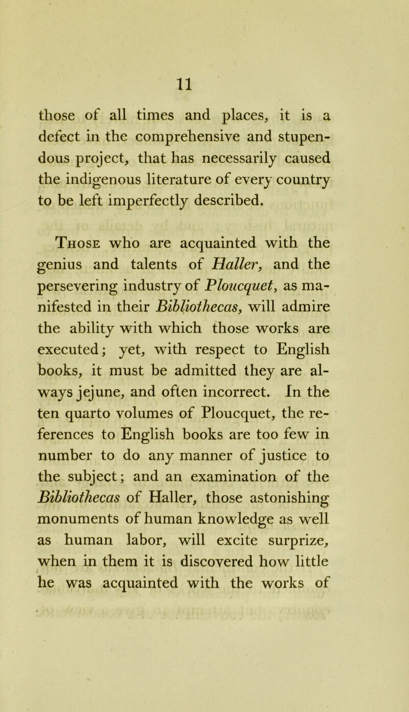 those of all times and places, it is a defect in the comprehensive and stupen- dous project, that has necessarily caused the indigenous literature of every country to be left imperfectly described. Those who are acquainted with the genius and talents of Haller, and the persevering industry of Ploucquet, as ma- nifested in their Bibliothecas, will admire the ability with which those works are executed; yet, with respect to English books, it must be admitted they are al- ways jejune, and often incorrect. In the ten quarto volumes of Ploucquet, the re- ferences to English books are too few in number to do any manner of justice to the subject; and an examination of the Bibliothecas of Haller, those astonishing monuments of human knowledge as well as human labor, will excite surprize, when in them it is discovered how little i he was acquainted with the works of