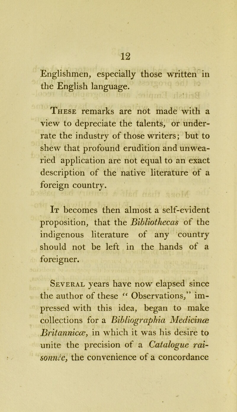 Englishmen, especially those written in the English language. These remarks are not made with a view to depreciate the talents, or under- rate the industry of those writers; but to shew that profound erudition and unwea- ried application are not equal to an exact description of the native literature of a foreign country. It becomes then almost a self-evident proposition, that the Bibliothecas of the indigenous literature of any country should not be left in the hands of a foreigner. Several years have now elapsed since the author of these “ Observations,” im- pressed with this idea, began to make collections for a Bibliographia Medicines Britannicce, in which it was his desire to unite the precision of a Catalogue rai- sonnee, the convenience of a concordance