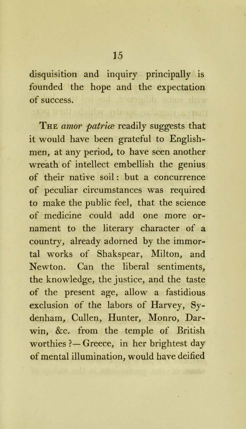disquisition and inquiry principally is founded the hope and the expectation of success. The amor patrice readily suggests that it would have been grateful to English- men, at any period, to have seen another wreath of intellect embellish the genius of their native soil: but a concurrence of peculiar circumstances was required to make the public feel, that the science of medicine could add one more or- nament to the literary character of a country, already adorned by the immor- tal works of Shakspear, Milton, and Newton. Can the liberal sentiments, the knowledge, the justice, and the taste of the present age, allow a fastidious exclusion of the labors of Harvey, Sy- denham, Cullen, Hunter, Monro, Dar- win, &c. from the temple of British worthies ?— Greece, in her brightest day of mental illumination, would have deified