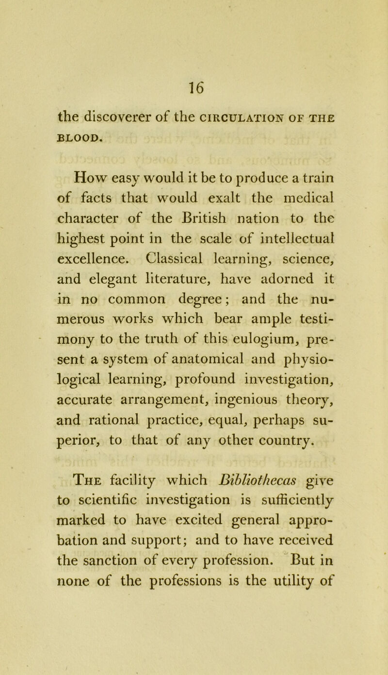 the discoverer of the circulation of the blood. How easy would it be to produce a train of facts that would exalt the medical character of the British nation to the highest point in the scale of intellectual excellence. Classical learning, science, and elegant literature, have adorned it in no common degree; and the nu- merous works which bear ample testi- mony to the truth of this eulogium, pre- sent a system of anatomical and physio- logical learning, profound investigation, accurate arrangement, ingenious theory, and rational practice, equal, perhaps su- perior, to that of any other country. The facility which Bibliothecas give to scientific investigation is sufficiently marked to have excited general appro- bation and support; and to have received the sanction of every profession. But in none of the professions is the utility of /