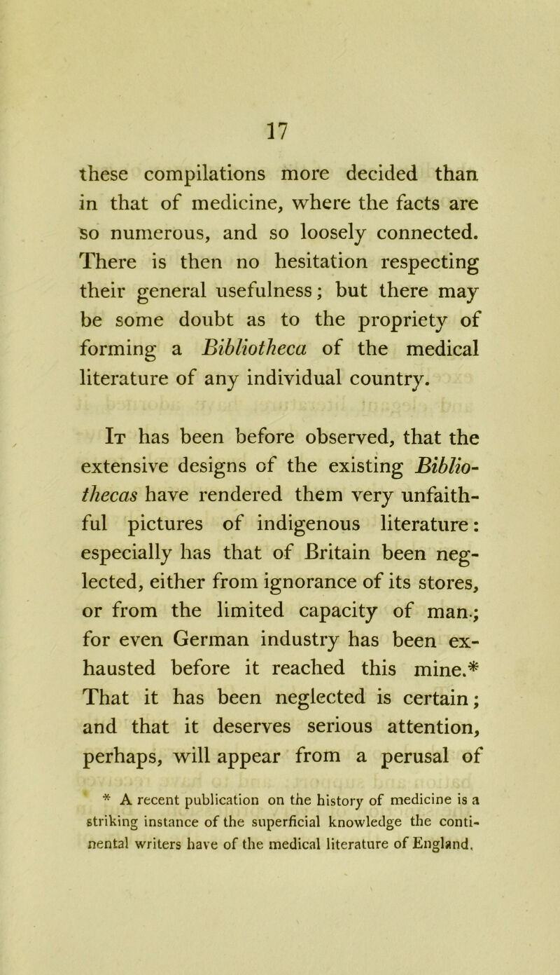 these compilations more decided than in that of medicine, where the facts are So numerous, and so loosely connected. There is then no hesitation respecting their general usefulness; but there may be some doubt as to the propriety of forming a Bibliotheca of the medical literature of any individual country. It has been before observed, that the i extensive designs of the existing Biblio- thecas have rendered them very unfaith- ful pictures of indigenous literature: especially has that of Britain been neg- lected, either from ignorance of its stores, or from the limited capacity of man.; for even German industry has been ex- hausted before it reached this mine.* That it has been neglected is certain; and that it deserves serious attention, perhaps, will appear from a perusal of * A recent publication on the history of medicine is a striking instance of the superficial knowledge the conti- nental writers have of the medical literature of England,