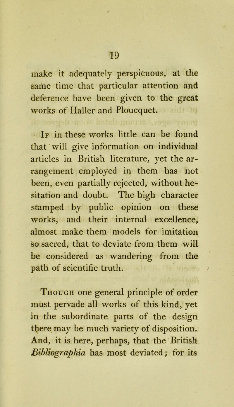 make it adequately perspicuous, at the same time that particular attention and deference have been given to the great works of Haller and Ploucquet. If in these works little can be found that will give information on individual articles in British literature, yet the ar- rangement employed in them has not been, even partially rejected, without he- sitation and doubt. The high character stamped by public opinion on these works, and their internal excellence, almost make them models for imitation so sacred, that to deviate from them will be considered as wandering from the path of scientific truth. Though one general principle of order must pervade all works of this kind, yet in the subordinate parts of the design tl^ere may be much variety of disposition. And, it is here, perhaps, that the British Bibliographia has most deviated; for its