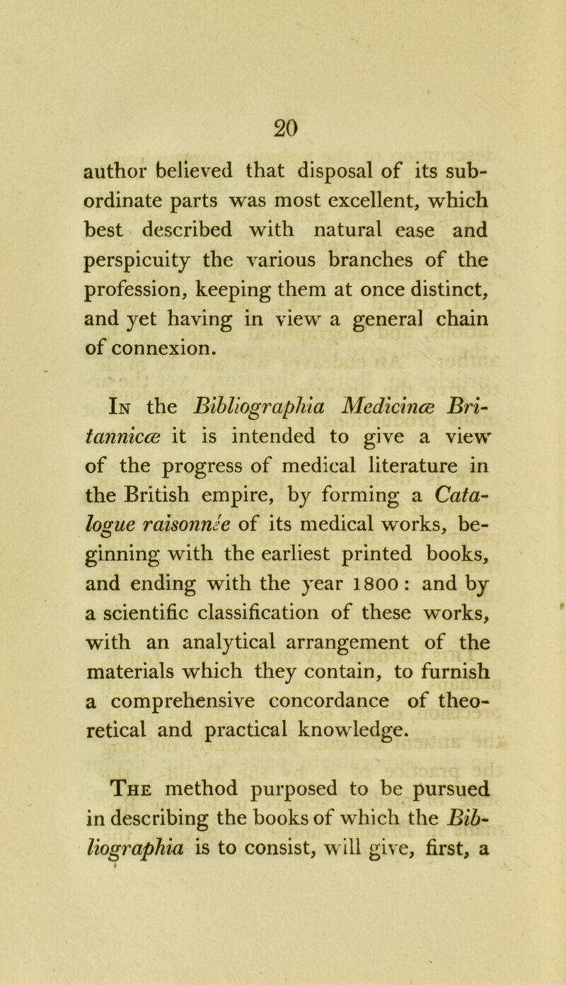 author believed that disposal of its sub- ordinate parts was most excellent, which best described with natural ease and perspicuity the various branches of the profession, keeping them at once distinct, and yet having in view a general chain of connexion. In the Bibliographia Medicince Bri- tannicce it is intended to give a view of the progress of medical literature in the British empire, by forming a Cata- logue raisonnee of its medical works, be- ginning with the earliest printed books, and ending with the year 1800 : and by a scientific classification of these works, with an analytical arrangement of the materials which they contain, to furnish a comprehensive concordance of theo- retical and practical knowledge. The method purposed to be pursued in describing the books of which the Bib- liographia is to consist, will give, first, a