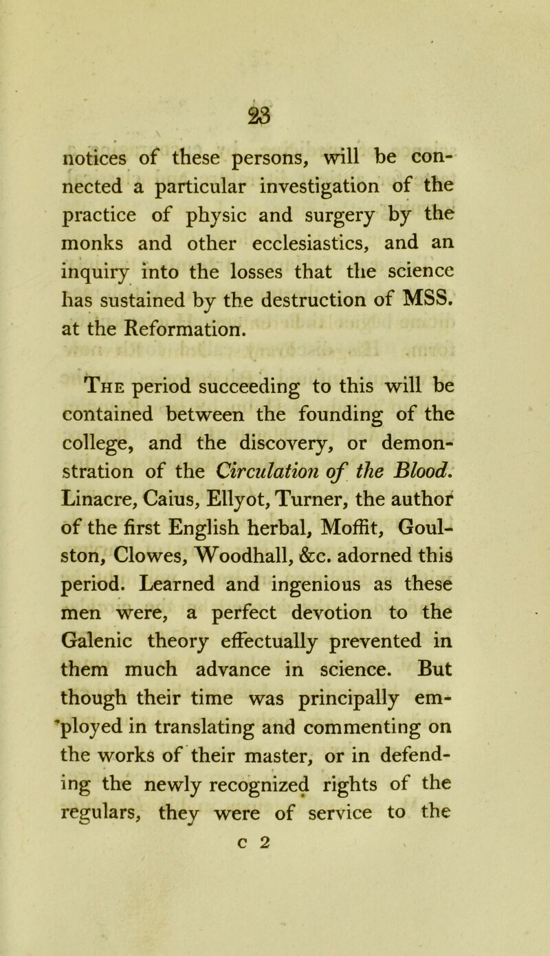 notices of these persons, will be con- nected a particular investigation of the practice of physic and surgery by the monks and other ecclesiastics, and an . * ' inquiry into the losses that the science has sustained by the destruction of MSS. at the Reformation. The period succeeding to this will be contained between the founding of the college, and the discovery, or demon- stration of the Circulation of the Blood. Linacre, Caius, Ellyot, Turner, the author of the first English herbal, Moffit, Goul- ston, Clowes, Woodhall, &c. adorned this period. Learned and ingenious as these men were, a perfect devotion to the Galenic theory effectually prevented in them much advance in science. But though their time was principally em- ployed in translating and commenting on the works of their master, or in defend- * i ing the newly recognized rights of the regulars, they were of service to the c 2