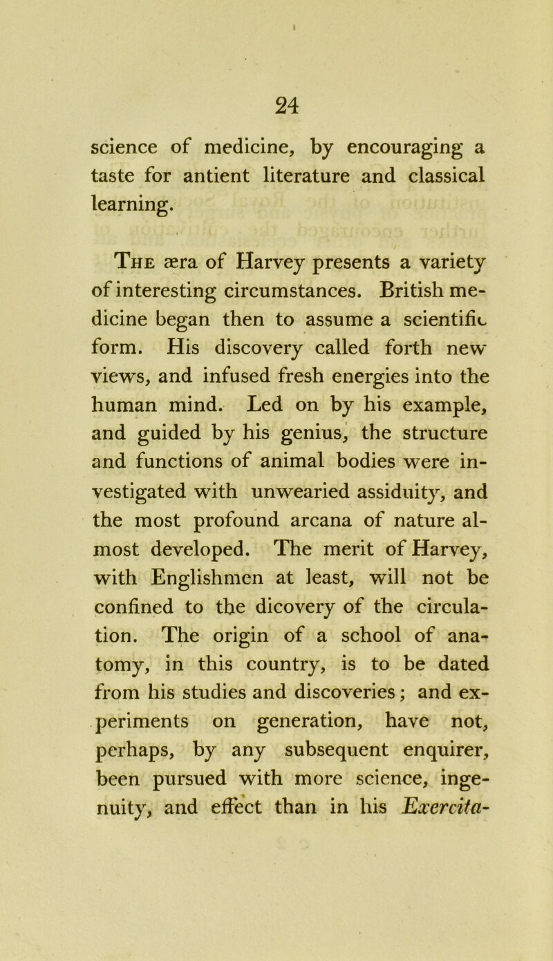 science of medicine, by encouraging a taste for antient literature and classical learning. The aera of Harvey presents a variety of interesting circumstances. British me- dicine began then to assume a scientific form. His discovery called forth new views, and infused fresh energies into the human mind. Led on by his example, and guided by his genius, the structure and functions of animal bodies were in- vestigated with unwearied assiduity, and the most profound arcana of nature al- most developed. The merit of Harvey, with Englishmen at least, will not be confined to the dicovery of the circula- tion. The origin of a school of ana- tomy, in this country, is to be dated from his studies and discoveries; and ex- periments on generation, have not, perhaps, by any subsequent enquirer, been pursued with more science, inge- nuity, and effect than in his Exercita-