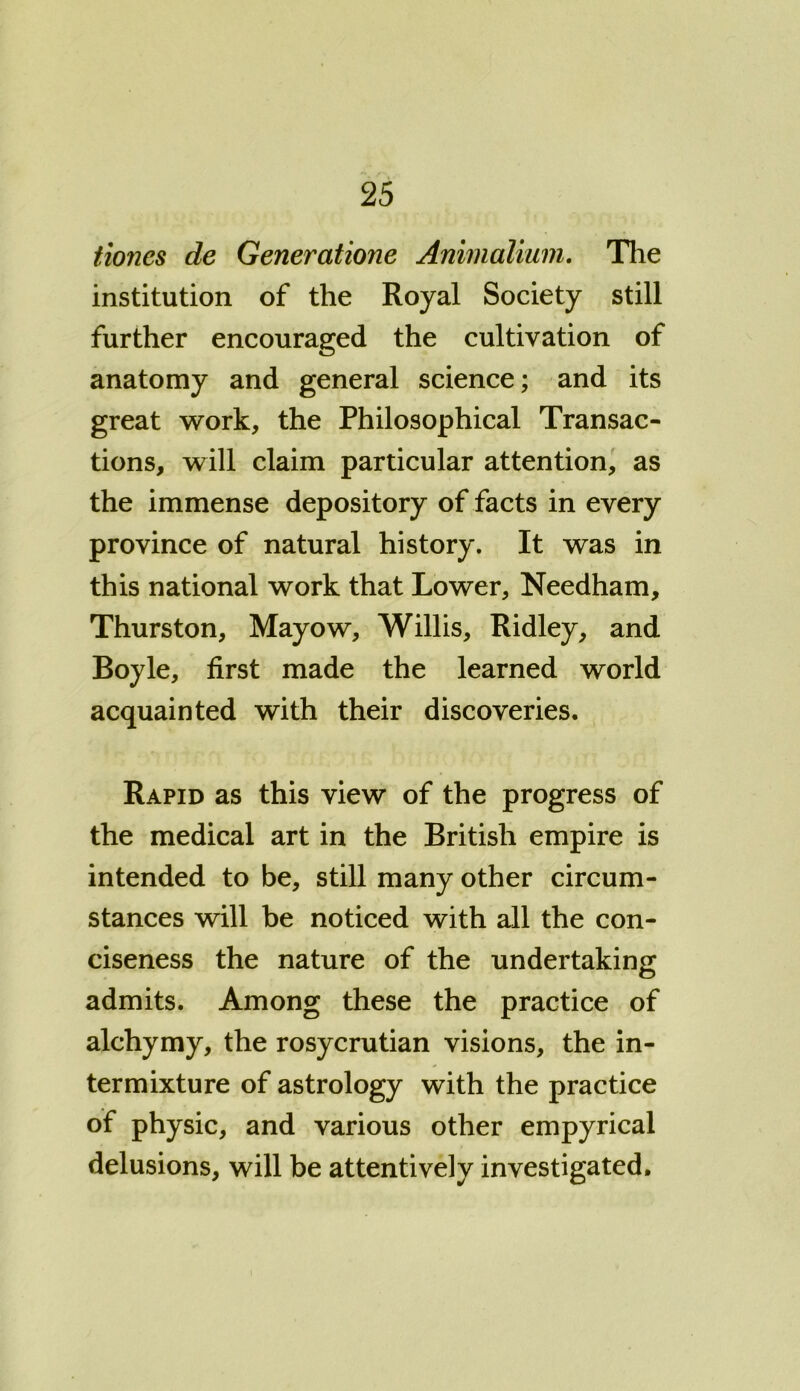 tiones de Generatione Animalium. The institution of the Royal Society still further encouraged the cultivation of anatomy and general science; and its great work, the Philosophical Transac- tions, will claim particular attention, as the immense depository of facts in every province of natural history. It was in this national work that Lower, Needham, Thurston, Mayow, Willis, Ridley, and Boyle, first made the learned world acquainted with their discoveries. Rapid as this view of the progress of the medical art in the British empire is intended to be, still many other circum- stances will be noticed with all the con- ciseness the nature of the undertaking admits. Among these the practice of alchymy, the rosycrutian visions, the in- termixture of astrology with the practice of physic, and various other empyrical delusions, will be attentively investigated.