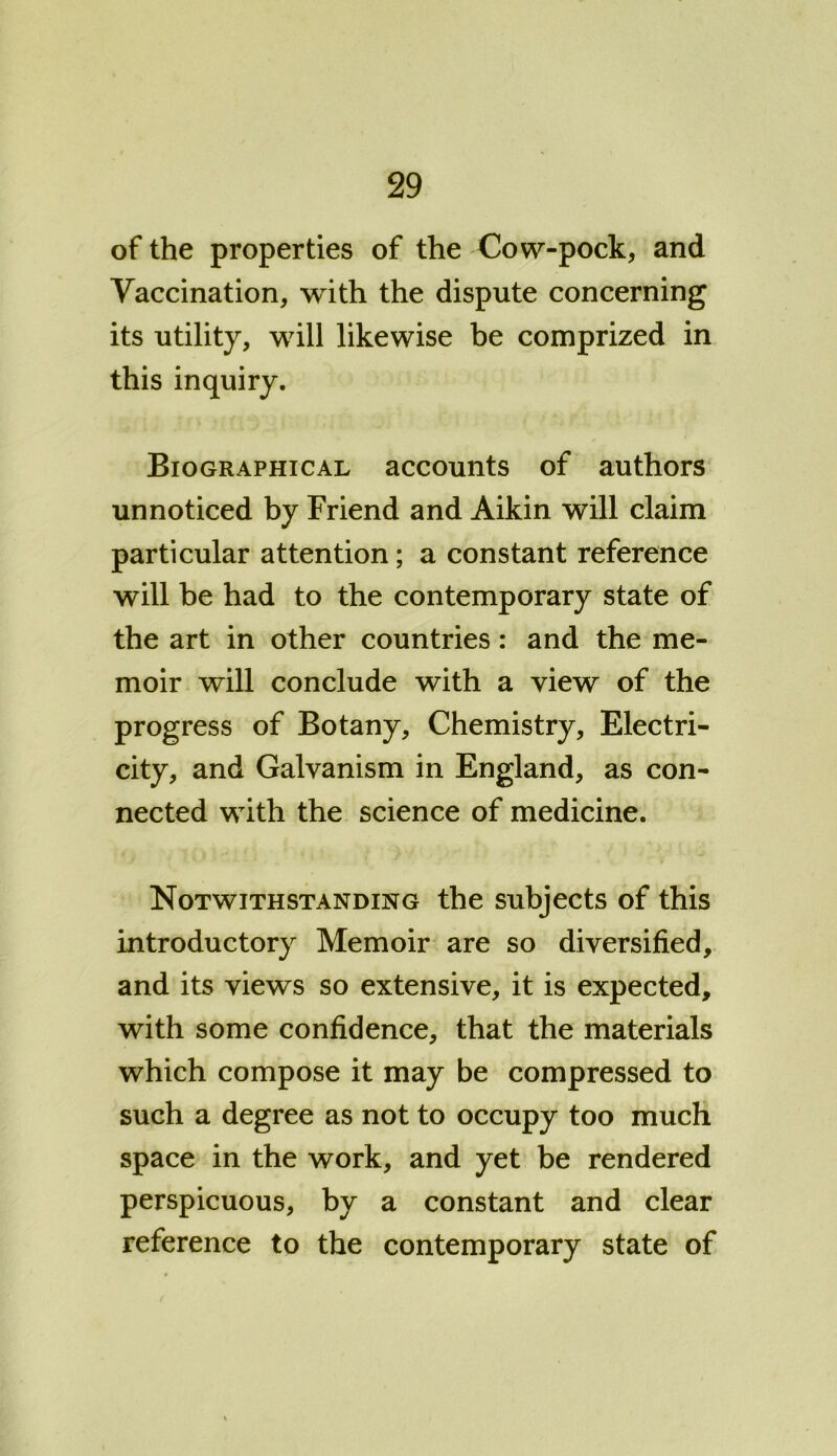 of the properties of the Cow-pock, and Vaccination, with the dispute concerning its utility, will likewise be comprized in this inquiry. Biographical accounts of authors unnoticed by Friend and Aikin will claim particular attention; a constant reference will be had to the contemporary state of the art in other countries: and the me- moir will conclude with a view of the progress of Botany, Chemistry, Electri- city, and Galvanism in England, as con- nected with the science of medicine. Notwithstanding the subjects of this introductory Memoir are so diversified, and its views so extensive, it is expected, with some confidence, that the materials which compose it may be compressed to such a degree as not to occupy too much space in the work, and yet be rendered perspicuous, by a constant and clear reference to the contemporary state of