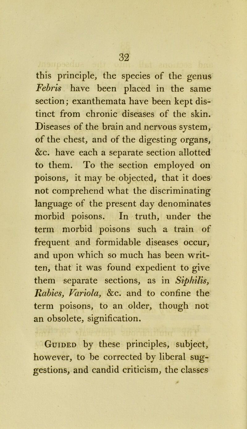 this principle, the species of the genus Febris have been placed in the same section; exanthemata have been kept dis- tinct from chronic diseases of the skin. Diseases of the brain and nervous system, of the chest, and of the digesting organs, &c. have each a separate section allotted to them. To the section employed on poisons, it may be objected, that it does not comprehend what the discriminating language of the present day denominates morbid poisons. In truth, under the term morbid poisons such a train of frequent and formidable diseases occur, and upon which so much has been writ- ten, that it was found expedient to give them separate sections, as in Siphilis, Rabies, Variola, &c. and to confine the term poisons, to an older, though not an obsolete, signification. Guided by these principles, subject, however, to be corrected by liberal sug- gestions, and candid criticism, the classes