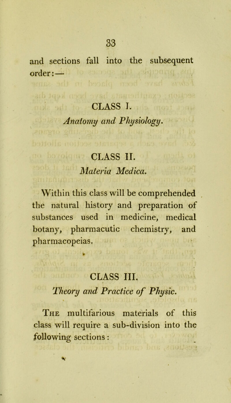 and sections fall into the subsequent / order:— CLASS I. Anatomy and Physiology. CLASS II. Materia Medica. Within this class will be comprehended the natural history and preparation of substances used in medicine, medical botany, pharmacutic chemistry, and pharmacopeias. CLASS III. Theory and Practice of Physic. s. The multifarious materials of this class will require a sub-division into the following sections: