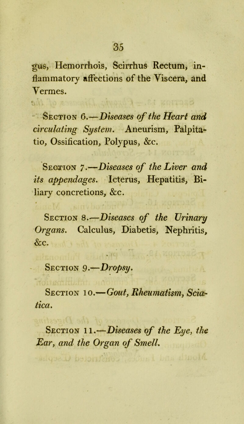 gus, Hemorrhois, Scirrhus Rectum, in- flammatory affections of the Viscera, and Vermes. C V Section 6.—Diseases of the Heart and circulating System. Aneurism, Palpita- tio, Ossification, Polypus, &c. Section 7.—Diseases of the Liver and its appendages. Icterus, Hepatitis, Bi- liary concretions, &c. Section 8.-—Diseases of the Urinary Organs. Calculus, Diabetis, Nephritis, &c. Section 9.—Dropsy. Section 10.—Gout, Rheumatism, Scia- tica. Section 11.—Diseases of the Eye, the Ear, and the Organ of Smell.