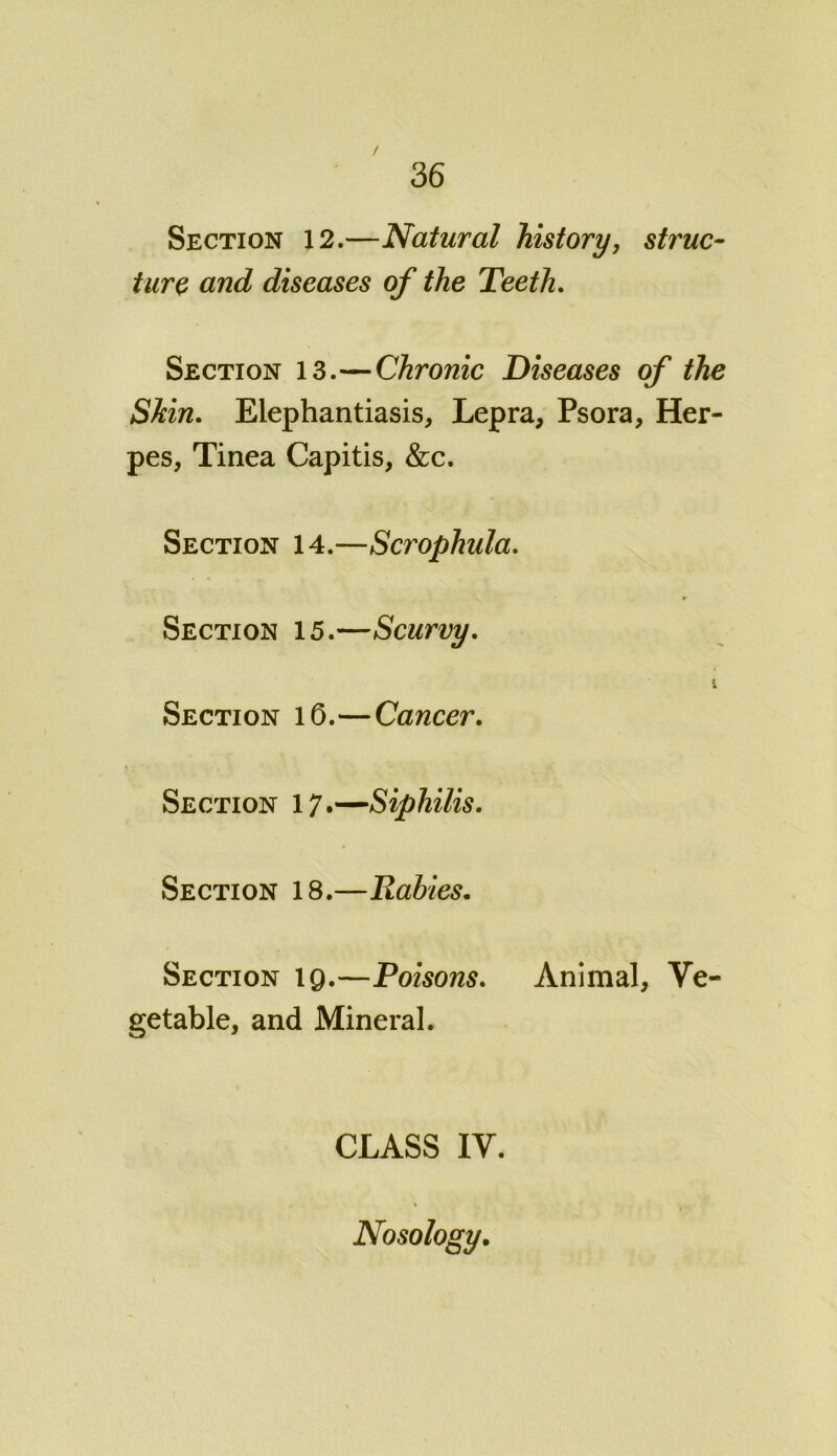 / 36 Section 12.—Natural history, struc- ture and diseases of the Teeth. Section 13.—Chronic Diseases of the Shin. Elephantiasis, Lepra, Psora, Her- pes, Tinea Capitis, &c. Section 14.—Scrophula. Section 15.—Scurvy. i Section 16.—Cancer. Section 17.—Siphilis. Section 18 —Rabies. Section 19.—Poisons. Animal, Ve- getable, and Mineral. CLASS IV. Nosology.