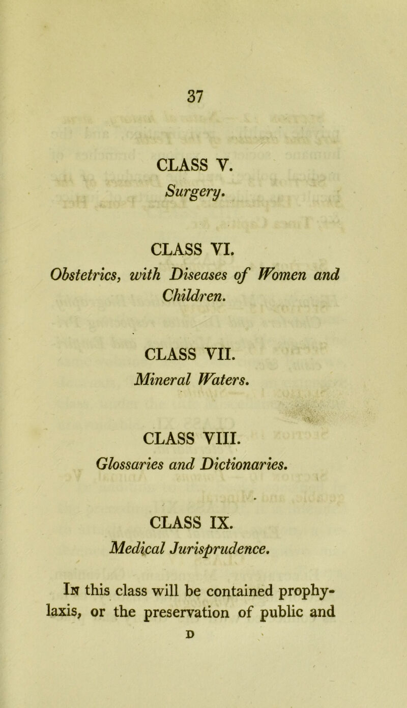 CLASS y. Surgery. CLASS VI. Obstetrics, with Diseases of Women and Children. CLASS VII. Mineral Waters. yV. , CLASS VIII. . \ Glossaries and Dictionaries. CLASS IX. Medical Jurisprudence. In this class will be contained prophy- laxis, or the preservation of public and D