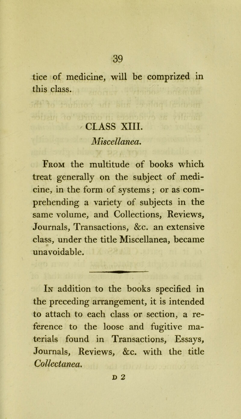 tice of medicine, will be comprized in this class. / CLASS XIII. Miscellanea. From the multitude of books which treat generally on the subject of medi- cine, in the form of systems ; or as com- prehending a variety of subjects in the same volume, and Collections, Reviews, Journals, Transactions, &c. an extensive class, under the title Miscellanea, became unavoidable. In addition to the books specified in the preceding arrangement, it is intended to attach to each class or section, a re- ference to the loose and fugitive ma- terials found in Transactions, Essays, Journals, Reviews, &c. with the title Collectanea. d 2
