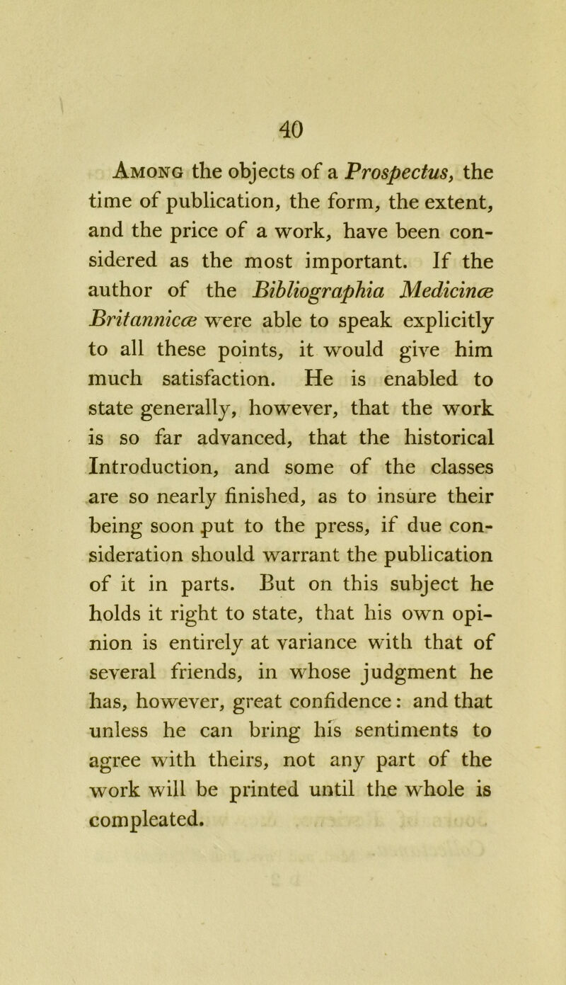 Among the objects of a Prospectus, the time of publication, the form, the extent, and the price of a work, have been con- sidered as the most important. If the author of the Bibliographia Medicince Britannicce were able to speak explicitly to all these points, it would give him much satisfaction. He is enabled to state generally, however, that the work is so far advanced, that the historical Introduction, and some of the classes are so nearly finished, as to insure their being soon put to the press, if due con- sideration should warrant the publication of it in parts. But on this subject he holds it right to state, that his own opi- nion is entirely at variance with that of several friends, in whose judgment he has, however, great confidence: and that unless he can bring his sentiments to agree with theirs, not any part of the work will be printed until the whole is compleated.