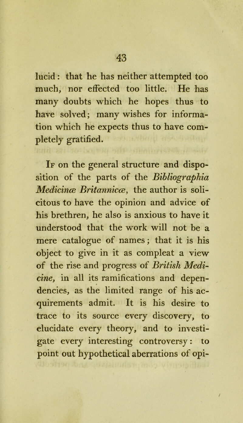 I 43 lucid: that he has neither attempted too much, nor effected too little. He has many doubts which he hopes thus to have solved; many wishes for informa- tion which he expects thus to have com- pletely gratified. If on the general structure and dispo- sition of the parts of the Bihliographia Medicince Britannicos, the author is soli- citous to have the opinion and advice of his brethren, he also is anxious to have it understood that the work will not be a mere catalogue of names; that it is his object to give in it as compleat a view of the rise and progress of British Medi- cine, in all its ramifications and depen- dencies, as the limited range of his ac- quirements admit. It is his desire to trace to its source every discovery, to elucidate every theory, and to investi- gate every interesting controversy: to point out hypothetical aberrations of opi- /