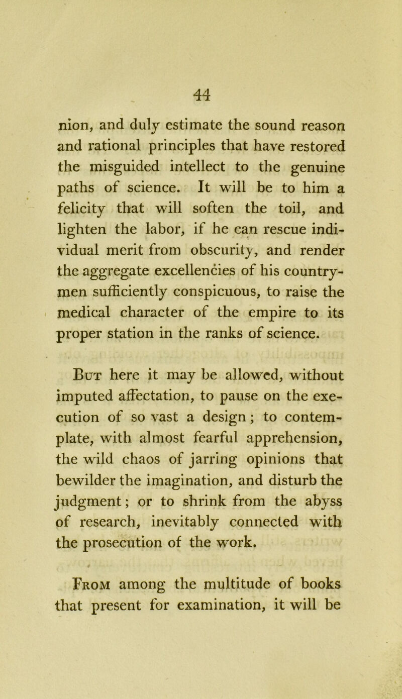nion, and duly estimate the sound reason and rational principles that have restored the misguided intellect to the genuine paths of science. It will be to him a felicity that will soften the toil, and lighten the labor, if he can rescue indi- vidual merit from obscurity, and render the aggregate excellencies of his country- men sufficiently conspicuous, to raise the medical character of the empire to its proper station in the ranks of science. But here it may be allowed, without imputed affectation, to pause on the exe- cution of so vast a design; to contem- plate, with almost fearful apprehension, the wild chaos of jarring opinions that bewilder the imagination, and disturb the judgment; or to shrink from the abyss of research, inevitably connected with the prosecution of the work. From among the multitude of books that present for examination, it will be