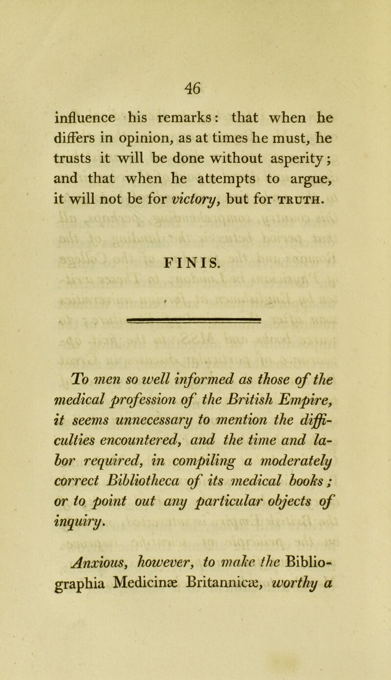 influence his remarks: that when he differs in opinion, as at times he must, he trusts it will be done without asperity; and that when he attempts to argue, it will not be for victory, but for truth. FINIS. # To men so ivell informed as those of the medical profession of the British Empire, it seems unnecessary to mention the diffi- culties encountered, and the time and la- bor required, in compiling a moderately correct Bibliotheca of its medical boohs; or to point out any particular objects of inquiry. Anxious, however, to make the Biblio- graphia Medicinae Britannicae, worthy a