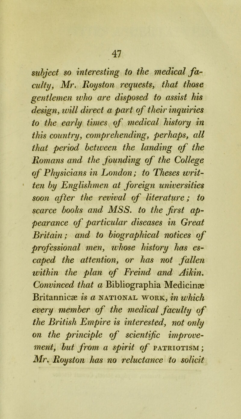 subject so interesting to the medical fa- culty, Mr. Royston requests, that those gentlemen who are disposed to assist his design, will direct a part of their inquiries to the early times of medical history in this country, comprehending, perhaps, all that period between the landing of the Romans and the founding of the College of Physicians in London; to Theses writ- ten by Englishmen at foreign universities soon after the revival of literature; to scarce boohs and MSS. to the first ap- pearance of particular diseases in Great Britain; and to biographical notices of professional men, whose history has es- caped the attention, or has not fallen within the plan of Freind and Aikin. Convinced that a Bibliographia Medicinae Britannicae is a national work, in which every member of the medical faculty of the British Empire is interested, not only on the principle of scientific improve- ment, but from a spirit of patriotism ; Mr. Royston has no reluctance to solicit