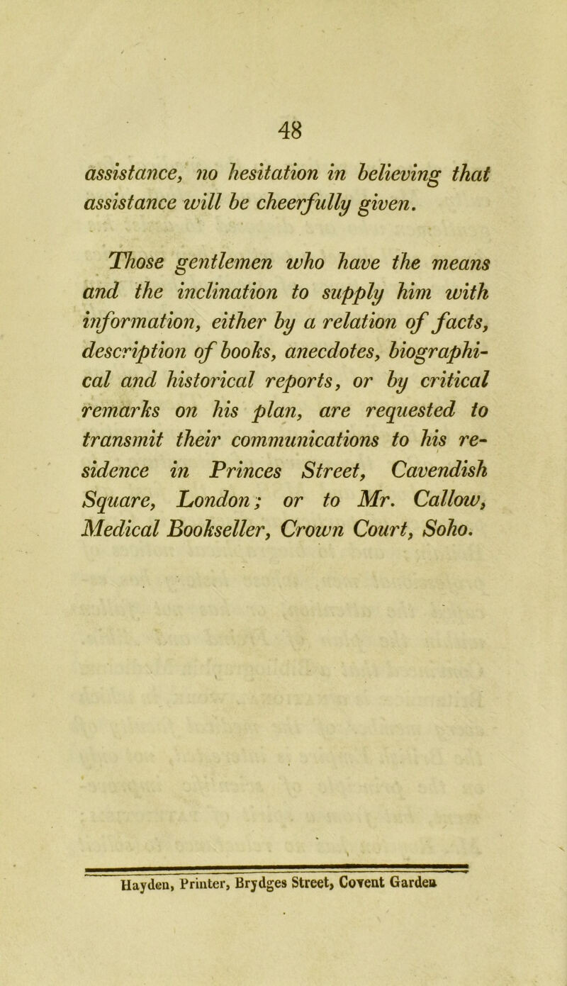 assistance, no hesitation in believing that assistance will be cheerfully given. Those gentlemen who have the means and the inclination to supply him with information, either by a relation of facts, description of boohs, anecdotes, biographi- cal and historical reports, or by critical remarks on his plan, are requested to transmit their communications to his re- / sidence in Princes Street, Cavendish Square, London; or to Mr. Callow, Medical Bookseller, Crown Court, Soho. \ X Hayden, Printer, Brydges Street, CoYent Garden