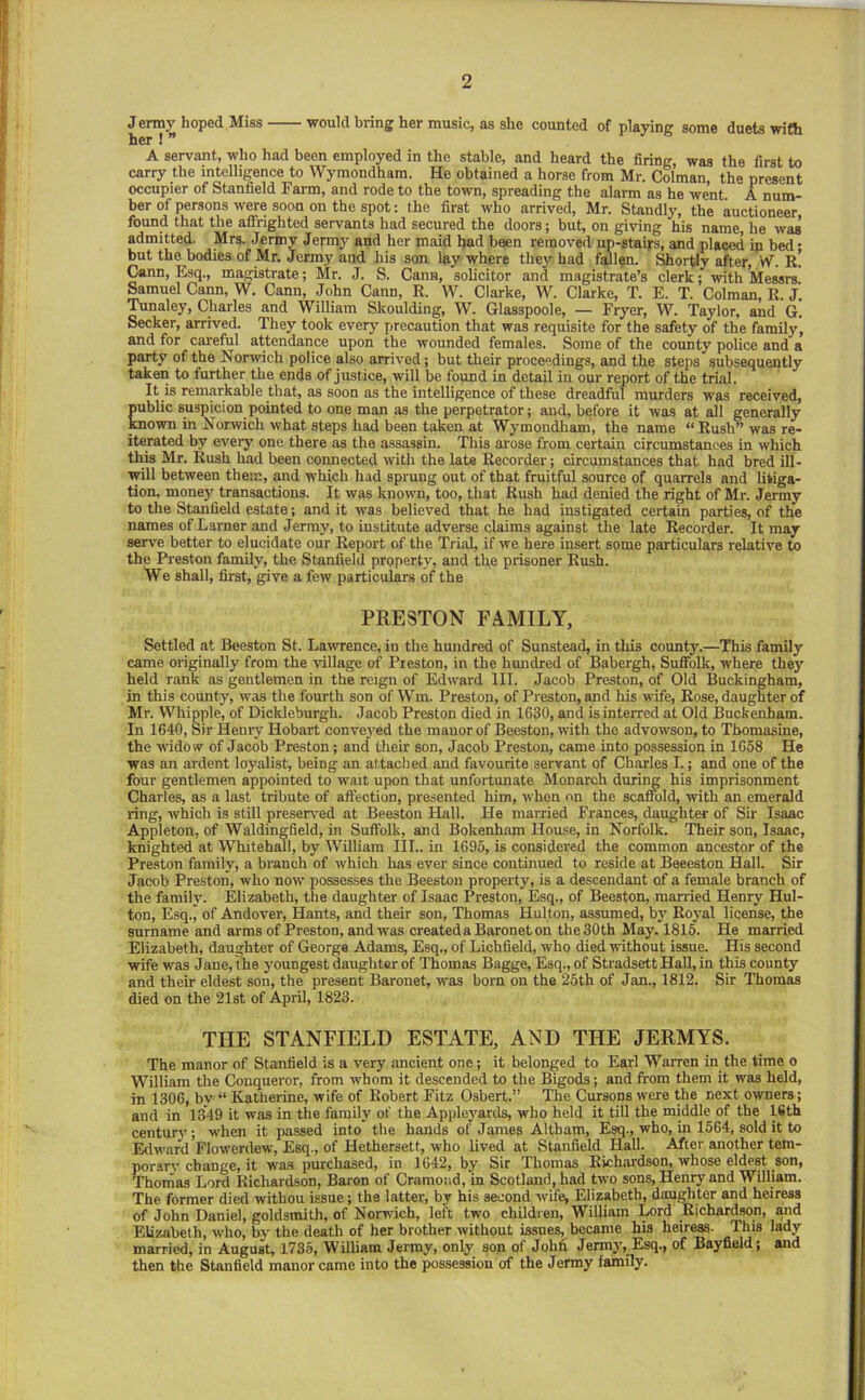 Jermy hoped Miss would bring her music, as she counted of playing some duets with her ! ” A servant, who had been employed in the stable, and heard the firing, was the first to carry the intelligence to Wymondham. He obtained a horse from Mr. Col’man, the present occupier of Stanfield Farm, and rode to the town, spreading the alarm as he went A num- ber of persons were soon on the spot: the first who arrived, Mr. Standly, the auctioneer found that the affrighted servants had secured the doors; but, on giving his name, he was admitted. Mrs. Jermy Jefmy and her maid bad been removed up-staij-s, and placed in bed- hut the bodies of Mr. Jermy and his son lay where they had fallen. Portly after, W. r! Cann, Esq., magistrate; Mr. J. S. Gann, solicitor and magistrate’s clerk; with Messrs ^muel Cann, W. Cann, John Cann, R. W. Clarke, W. Clarke, T. E. T. Colman, R. j‘. Tunaley, Charles and William Skoulding, W. Glasspoole, — Fryer, W. Taylor, and G. Seeker, arrived. They took every precaution that was requisite for the safety of the family, and for careful attendance upon the wounded females. Some of the county police and a party of the Norwich police also arrived; but their proceedings, and the steps subsequently takeii to further the ends of justice, will be found in detail in our report of the trial. It is remarkable that, as soon as the intelligence of these dreadful murders was received, public suspicion pointed to one man as the perpetrator; and, before it was at all generally mown in Norwich what steps had been taken at Wymondham, the name “ Rush” was re- iterated by every one there as the assassin. This arose from certain circumstances in which this Mr. Rush had been connected with the late Recorder; circumstances that had bred ill- Trill between them, and which had sprung out of that fruitful source of quarrels and litiga- tion, money transactions. It was known, too, that Rush had denied the right of Mr. Jermy to the Stanfield estate; and it was believed that he had instigated certain parties, of the names of Lamer and Jermy, to institute adverse claims against the late Recorder. It may serve better to elucidate our Report of the Trial, if we here insert some particulars relative to the Preston family, the Stanfield property, and the prisoner Rush. We shall, first, give a few particulars of the PRESTON FAMILY, Settled at Beeston St. Lawrence, in the hundred of Sunstead, in this county.—This family came originally from the village of Preston, in the hundred of Babergh, Suffolk, where they held rank as gentlemen in the reign of Edward III. Jacob Preston, of Old Buckingham, in this county, was the fourth son of Wm. Preston, of Preston, and his wife, Rose, daughter of Mr. Whipple, of Dickleburgh. Jacob Preston died in 1630, and is interred at Old Buckenham. In 1640, Sir Henry Hobart conve3'ed the manor of Beeston, with the advowson, to Tbomasine, the widow of Jacob Preston; and their son, Jacob Preston, came into possession in 1058 He was an ardent loyalist, being an attached and favourite servant of Charles I.; and one of the four gentlemen appointed to wait upon that unfortunate Monarch durii^ his imprisonment Charles, as a last tribute of affection, presented him, when on the scaffold, with an emerald ring, which is still presen-ed at Beeston Hall. He married Frances, daughter of Sir Isaac Appleton, of Waldingfield, in Suffolk, and Bokenham House, in Norfolk. Their son, Isaac, knighted at Whitehall, by William III., in 1695, is considered the common ancestor of the Pre.ston famih’, a branch of which has ever since continued to reside at Beeeston Hall. Sir Jacob Preston, who now possesses the Beeston property, is a descendant of a female branch of the family. Elizabeth, the daughter of Isaac Preston, Esq., of Beeston, married Henry Hul- ton, Esq.j of Andover, Hants, and their son, Thomas Hulton, assumed, b}’ Roj-al license, the surname and arms of Preston, and was created a Baronet on the 30 th May. 1815. He married Elizabeth, daughter of George Adams, Esq., of Lichfield, who died without issue. His second wife was Jane, the youngest daughter of Thomas Bagge, Esq., of Stradsett Hall, in this county and their eldest son, the present Baronet, was born on the 25th of Jan., 1812. Sir Thomas died on the 21st of April, 1823. THE STANFIELD ESTATE, AND THE JERMYS. The manor of Stanfield is a very ancient one; it belonged to Earl Warren in the time o William the Conqueror, from whom it descended to the Bigods; and from them it was held, in 1306, by “ Katherine, wife of Robert Fitz Osbert.” The Cursons were the next owners; and in 1349 it was in the family of the Apple}'ards, who held it till the middle of the ISth centur}'; when it passed into the hands of James Altham, Esq., who, in 1564, sold it to Edward Flowerdew, Esq., of Hethersett, who lived at Stanfield Hall. After another tem- porarv change, it was purchased, in 1642, by Sir Thomas Richardson, whose eldest son, Thonias Lord Richardson, Baron of Cramotid, in Scotland, had two sons, Henry and William. The former died withou issue; the latter, by his second wife, Elizabeth, daughter and heiress of John Daniel, goldsmith, of Norwuch, left two children, William Ix)rd Richardson, and Elizabeth, who, bj- the death of her brother without issues, became his heiress. This lady married, in August, 1735, William Jermy, only son of Johfi Jermj-, Esq., of Bayfield; and then the Stanfield manor came into the possession of the Jermy family.