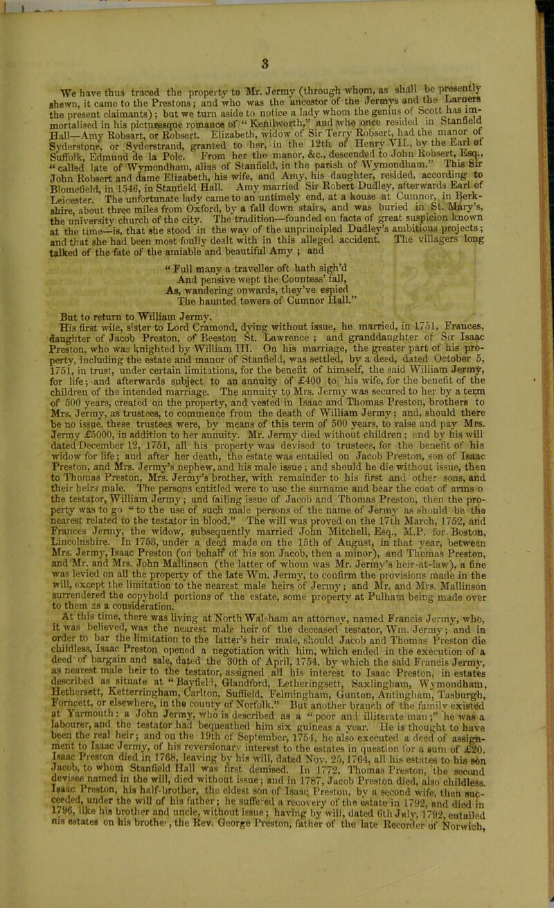 We ha\’e thus traced the property to Mr. Jermy (through whom, as shall be p^ently shewn, it came to the Prestons; and who was the ancestor of the Jermj’s and the garners the present claimants); but we turn aside to notice a lady whom the genius of Scott has im- mortalised in his picturesque rpmance of “ Kenilworth,” andhvlio once resided in Stanueia Hall—.-Vm}' Robsart, or Robsert. Elizabeth, widow of Sir Terry Robsert, had the m^or ot Svderstone, or Svdcrstrand, granted to her, in the 12th of Henry VII., by the Earl ot Suffolk, Edmund de la Pole. From her the manor, &c., descended to John Robsert, E^., “called late of Wymondham, alias of Stanfield, in the parish of Wymondham.” This Sir John Robsert and dame Elizabeth, his wife, and Amy, his daughter, resided, according to Blomefield, in 1546, in Stanfield Hall. Amy married Sir Robert Dudle}', afterwards Earl of Leicester. The unfortunate lady came to an untimely end, at a house at Cumnor,. in Berk- shire about three miles from Oxford, by a fall down stairs, and was buried in St. Mary’s, the university church of the city. The tradition—founded on facts of great suspicion known at the time—is, that she stood in the way of the unprincipled Dudley’s ambitious projects; and that she had been most foully dealt with in this alleged accident. The villagers long talked of the fate of the amiable and beautiful Amy ; and “ Full many a traveller oft hath sigh’d And pensive wept the Countess’ fall, As, wandering onwards, they’ve espied The haunted towers of Cumnor Hall.” But to return to William Jermy. His first wile, sister to Lord Cramond, dying without issue, he married, in 1751, Frances, daughter of Jacob Preston, of Beeston St. Lawrence ; and granddaughter of Sir Isaac Preston, who was knighted by William III. On his marriage, the greater part of his pro- perty, including the estate and manor of Stanfield, was settled, by a deed, dated October 5, 175i, in trust, under certain limitations, for the benefit of himself, the said William Jermy, for life; and afterwards subject to an annuity' of £400 to his wife, for the benefit of the children of the intended marriage. The annuit)' tp Mrs. Jermy was secured to her by a term of 500 years, created on the property, and vested in Isaac and Thomas Preston, brothers to Mrs, Jermy, as trustees, to commence from the death of WiUiam Jermy; and, should there be no issue, these trustees were, by means of this term of 500 years, to raise and pay Mrs. Jermy £5000, in addition to her annuity. Mr. Jermy died without children; ;ind bj' his will dated December 12, 1751, all his property was devised to trustees, for the benefit of his widow for life; and after her death, the estate was entailed on Jacob Preston, son of Isaac Preston, and Mrs. Jermy’s nephew, and his male issue; and should he die without issue, then to Thomas Preston, Mrs. Jermy’s brother, with remainder to his first and other sons, and their heirs male. The persons entitled -were to use the surname and bear the coat of aims o the testator, William Jermy; and failing issue of Jacob and Thomas Preston, then the pro- perty was to go “to the use of such male persons of the name of Jerni}- as should be tlie nearest related to the testator in blood.” The will was proved on the 17th March, 1752, and Frances Jermy, the widow', subsequently married John Mitchell, Esq., M.P. for. Boston, Lincolnshire. In 1753, under a deed made on the 15th of August, in that year, betw'een Mrs. Jermj', Isaac Preston (on behalf of his son Jacob, then a minor), and Thomas Preston, and'ilr. and Mrs. John Mallinson (the latter of w'hom was Mr. Jermy’s heir-at-law'), a fine wp levied on all the property of the late Wm. Jermy, to confirm the provisions made in the will, except the limitation to the nearest male heirs of Jermy; and Jlr. and Mrs. Mallinson surrendered the copyhold portions of the estate, some property at Pulliam being made over to them as a consideration. At this time, there was living at North Walsham an attornej', named Francis Jermy, who, it was believed, was the nearest male heir of the deceased testator. Win. Jenny; and in order tb bar the limitation to the latter’s heir male, should Jacob and Thomas Preston die childless, Isaac Preston opened a negotiation with him, which ended in the execution of a deed of bargain and sale, dated the 30th of April, 1754, by which the said Francis Jermy, as nearest male heir to the testator, assigned all his interest to Isaac Preston, in estates d^ribed as situate at “ B^fiel 1, Glandford, Letheringsett, Saxlingham, Wymondham, Hethersett, Ketterringham, Carlton, Suffield, Felmingham, Gunton, Antingham, Tasburgh, Fomcett, or elsewhere, in the county of Norfolk.” But another branch of tlie family existed at Yarmouth; a John Jermy, who is described as a “poor and illiterate man;” he was a labourer, and the testator liad bequeathed him six guineas a year. lie is thought to have been the real heir; and on the 19th of September, 1754, ho also executed a deed of assign- ment to Isaac Jermy, of his reversionary interest to tlie estates in question for a sum of £20 Isaac Preston died in 1768, leaving by his will, dated Nov. 25,1764, all his estates to his sbn Jacob, to whom Stanfield Hall was first demised. In 1772, Thomas Pre.stori, the second devisee named in the will, died without Issue; and in 1787, Jacob Preston died, also childless Isaac Preston, his half-brother, the eldest son of Isaaq Preston, bv a second wife, then suc- CMded, under the will of his father; he suffered a recovery of the Mtate in 1792, and died m 1796, like his brother and uncle, without issue; having by will, dated Gth July, 1792, entailed nis estates on his brother, the Rev. George Preston, father of the late Recorder of Norwich