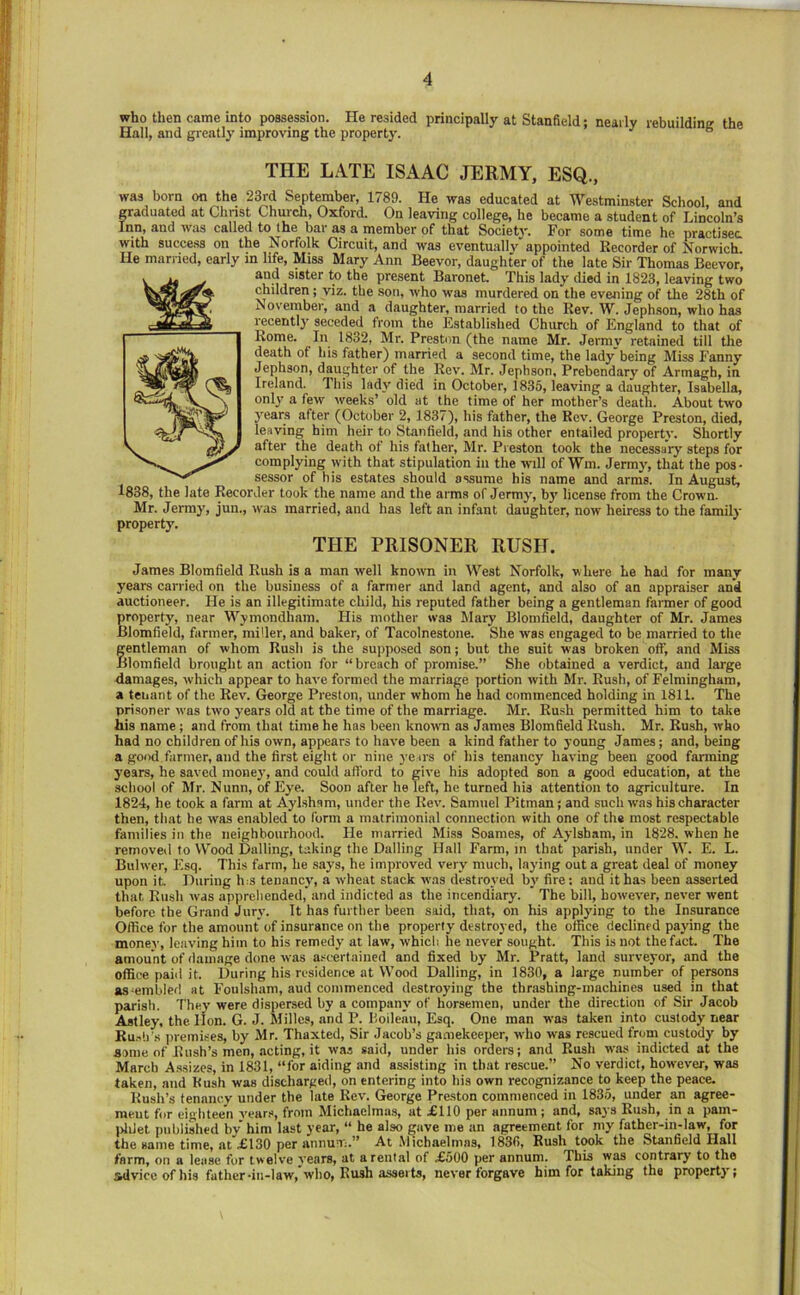 who then came into possession. He resided principally at Stanfield; nearly rebuilding the Hall, and greatly improving the property. ° THE LATE ISAAC JERMY, ESQ., was born on the 23rd September, 1789. He was educated at Westminster School, and graduated at Clinst Church, Oxford. On leaving college, he became a student of Lincoln’s Inn, and was called to the bar as a member of that Society. For some time he practises with success on the Norfolk Circuit, and was eventually appointed Recorder of Norwich He married, early in life. Miss Mary Ann Beevor, daughter of the late Sir Thomas Beevor, and sister to the present Baronet. This lady died in 1823, leaving two children; viz. the son, who was murdered on the evening of the 28th of November, and a daughter, married to the Rev. W. Jephson, who has recently seceded from the Established Church of England to that of Rome. In 1832, Mr. Preston (the name Mr. Jermy retained till tire death of his father) married a second time, the lady being Miss Fanny Jephson, daughter of the Rev. Mr. Jephson, Prebendary of Armagh, in Ireland. This lady died in October, 1835, leaving a daughter, Isabella, only a few weeks’ old at the time of her mother’s death. About two j^ears after (October 2, 1837), his father, the Rev. George Preston, died, leaving him heir to Stanfield, and his other entailed property. Shortly after the death of his father, Mr. Preston took the necessary steps for complying with that stipulation in the w'lll of Wm. Jerm}-, that the pos- sessor of his estates should assume his name and arms. In August, 1838, the late Recorder took the name and the arms of Jermy, b}’ license from the Crown. Mr. Jermy, jun., was married, and has left an infant daughter, now heiress to the family property. THE PRISONER RUSH. James Blomfield Rush is a man well known in West Norfolk, where Le had for many years carried on the business of a farmer and land agent, and also of an appraiser and auctioneer. He is an illegitimate child, his reputed father being a gentleman farmer of good property, near Wymondham. His mother was Mary Blomfield, daughter of Mr. James Blomfield, farmer, miller, and baker, of Tacolnestone. She was engaged to be married to the gentleman of whom Rush is the supposed son; but the suit was broken off, and Miss Blomfield brought an action for “breach of promise.” She obtained a verdict, and large damages, which appear to have formed the marriage portion with Mr. Rush, of Felmingham, a tenant of the Rev. George Preston, under whom he had commenced holding in 1811. The prisoner was two years old at the time of the marriage. Mr. Rush permitted him to take his name; and from that time he has been kno-wn as James Blomfield Rush. Mr. Rush, who had no children of his own, appears to have been a kind father to young James; and, being a good farmer, and the first eight or nine ye irs of his tenancy having been good farming years, he saved money, and could afford to give his adopted son a good education, at the school of Mr. Nunn, of Eye. Soon after he left, he turned his attention to agriculture. In 1824, he took a farm at Aylsham, under the Rev. Samuel Pitman; and such was his character then, that he was enabled to form a matrimonial connection with one of the most respectable families in the neighbourhood. He married Miss Soames, of Aylsham, in 1828. when he removed to Wood Dulling, taking the Dalling Hall Farm, in that parish, under W. E. L. Bulwer, Esq. This farm, he says, he improved very much, laying out a great deal of money upon it. During h;S tenancy', a wheat stack was destroyed by' fire: and it has been asserted that Rush w-as apprehended, and indicted as the incendiary. The bill, however, never went before the Grand Jury. It has further been said, that, on his applying to the Insurance Office for the amount of insurance on the property destroy ed, the office declined paying the money, leaving him to his remedy at law, which he never sought. This is not the fact. The amount of damage done was a.“certained and fixed by Mr. Pratt, land surveyor, and the office paid it. During his residence at Wood Dalling, in 1830, a large number of persons as-embled at Foulsham, aud commenced destroying the thrashing-machines used in that parish. They' were dispersed by a company of horsemen, under the direction of Sir Jacob Astley, the Hon. G. J. Milles, and P. Hoileau, Esq. One man was taken into custody near Ru.--b'.s ]iremises, by Mr. Thaxted, Sir Jacob’s gamekeeper, who was rescued from custody' by aome of Rush’s men, .acting, it was said, under his orders; and Rush was indicted at the March A.s.sizcs, in 1831, “for aiding and assisting in tb.at rescue.” No verdict, however, was taken, and Rush was discharged, on entering into his own recognizance to keep the peace. Rush’s tenancy under the lute Rev. George Preston commenced in 1835, under an agree- ment for eighteen y'ears, from Michaelmas, at £110 per annum ; and, says Rush, in a pam- jffiJet published by him last year, “ he also gave me an agreement for my father-in-law, for the Huiiie time, at X130 per aHiiuT;.” At Michaelmns, 1830, Rush took the StaiiDcld Hall farm, on a lease for twelve years, at a rental of £500 per annum. This was contrary to the sdviccofhis father-in-law, who. Rush asserts, never forgave him for taking the property';