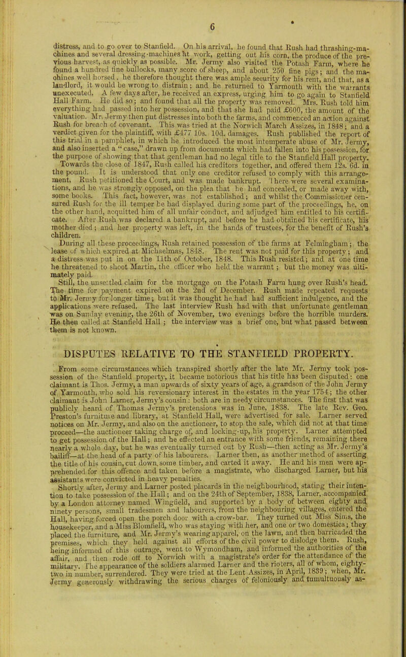 distress, and to go over to Stanfield. On his arrival, he found that Kush had thrashing-ma- chines and several dressing-machines ht work, getting out his corn, the produce of the pre- vious harvest, as quickly as possible. Mr. Jermy also visited the Potash Farm, where he found a hundred fine bullocks, many score of sheep, and about 250 fine pigs; and the ma» ohines well horsed . ho therefore thought there was ample security for his rent,’ and that, as a landlord, it would bo wrong to distrain; and he returned to Yarmouth with the wai’rants unexecuted. A few days after, he received an express, urging him to go again to Stanfield Hall Farm. He did so; and found that all the property was removed. Mrs. Rush told him everything had passed into her possession, and that she had paid £600, the amount of the valuation. Mr. Jermy then put distresses into both the farms, and commenced an action against Rush for breach of covenant. This wa.s tried at the Norwich March Assizes, in 1848; and a verdict given for the plaintiff, with £477 10s. lOd. damages. Rush published the report of this trial in a pamphlet, in which he introduced the most intemperate abuse of Mr. Jermy, and also inserted a “ case,” drawn up from documents w'hich had fallen into his possession, for the purpose of showing that that gentleman had no legal title to the Stanfield Hall property. Towards the close of 1847, Rush called his creditoi s together, and offered them 12s. 6d. in the pound. It is understood that only' one creditor refused to comply with this arrange- ment, Rush petitioned the Court, and was made bankrupt. 1 here were several examina- tions, and he was strongly opposed, on the plea that he had concealed, or made away with, some books. This fact, however, was not established; and whilst the Commissioner cen- sured Rush for the ill temper be had displayed during some part of the proceedings, he, on the other hand, acquitted him of all unfair conduct, and adjudged him entitled to hi.s certifi- cate. After Rush was declared a bankrupt, and before he had obtained his certificate, his mother died; and her property was left, iu the hands of trustees, for the benefit of Rush’s children. During all these proceedings. Rush retained possession of the farms at Fehningham; the lease of which expired at Michaelmas, 1848. The rent was not paid for this property; and a distress was put in on the 11th of October, 1848. Tliis Rush resisted; and at onetime he threatened to shoot Mai'tin, the officer who held the warrant; but the money was ulti- mately paid. Still, the unse:tled claim for the mortgage on the Potash Farm hung over Rush’s head. The time for payment expired on the 2nd of December. Rush made repeated requests to Mr. Jermy for longer time; hut it was thought he had had sufficient indulgence, and the applications were refused. The last interview Rush had with that unfortunate gentleman was on Sunday evening, the 26th of November, two evenings before the horrible murders. Hie then called at Stanfield Hall ; the interview was a brief one, but what passed between them is not known. DISPUTES RELATIVE TO THE STANFIELD PROPERTY. From some circumstances which transpired shortly after the late Mr. Jermy took pos- session of the Stanfield property, it became notorious that his title has been disputed: one claimant is Thos. Jermy', a man upwards of sixty years of age, a grandson of the John Jermy of Yarmouth, who sold his reversionary interest in the estates in the year 1754; the other claimant is John Lamer, Jermy’s cousin : both are in needy circumstances. The first that was publicly' heard of Thomas Jermy’’s pretensions was in June, 1838. The late Rev. Geo. Preston’s furniture and library, at Stanfield Hall, were advertised for sale. Lamer served notices on Mr. Jermy', and also on the auctioneer, to stop the sale, which did not at that time proceed—the auctioneer taking charge of, and locking-up, his property. Larner attempted to get possession of the Hall; and he effected an entrance with some friends, remaining there nearly a whole day', but he was eventually turned out by' Rush—then acting as Mr. Jernry’s bailiff—at the head of a party of his labourers. Larner then, as another method of asserting the title of his couan, cut down, some timber, and carted it away. He and his men were ap- prehended for this offence and taken before a magistrate, rvho discharged Larner, but his assistants were convicted in heavy’ penalties. Shortly after, Jenny and Larner posted placards in the neighbourhood, stating their inten- tion to take possession of the Hall; and on the 24th of September, 1838, Larner, accompanied by a London attorney named Wingfield, and supported by a body of between eighty and ninety persons, small tradesmen and labourers, from the neighbouring villages, entered the Hall, having forced open the porch door with a crow-bar. They turned out Miss Sims, the housekeeper, and a Miss Blomfield, who was staying with her, and one or two domestics; they placed the furniture, and Mr. Jermy’s wearing apparel, on the lawn, and then barricaded the premise.^, which they held againk all efforts of the civil power to dislodge them. Rush, being informed of this outrage, went to Wy'inondham, and informed the authorities of the affair, and then rode off to Norwich with a magistrate’s order for the attendance of the military. The appearance of the soldiers alarmed Larner and the rioters, all of whom, eighty- two in number, surrendered. They were tried at the Lent Assizes, in April, 1839; when, Mr. Jermy generously withdrawing the serious charges of feloniously and tumultuously as*