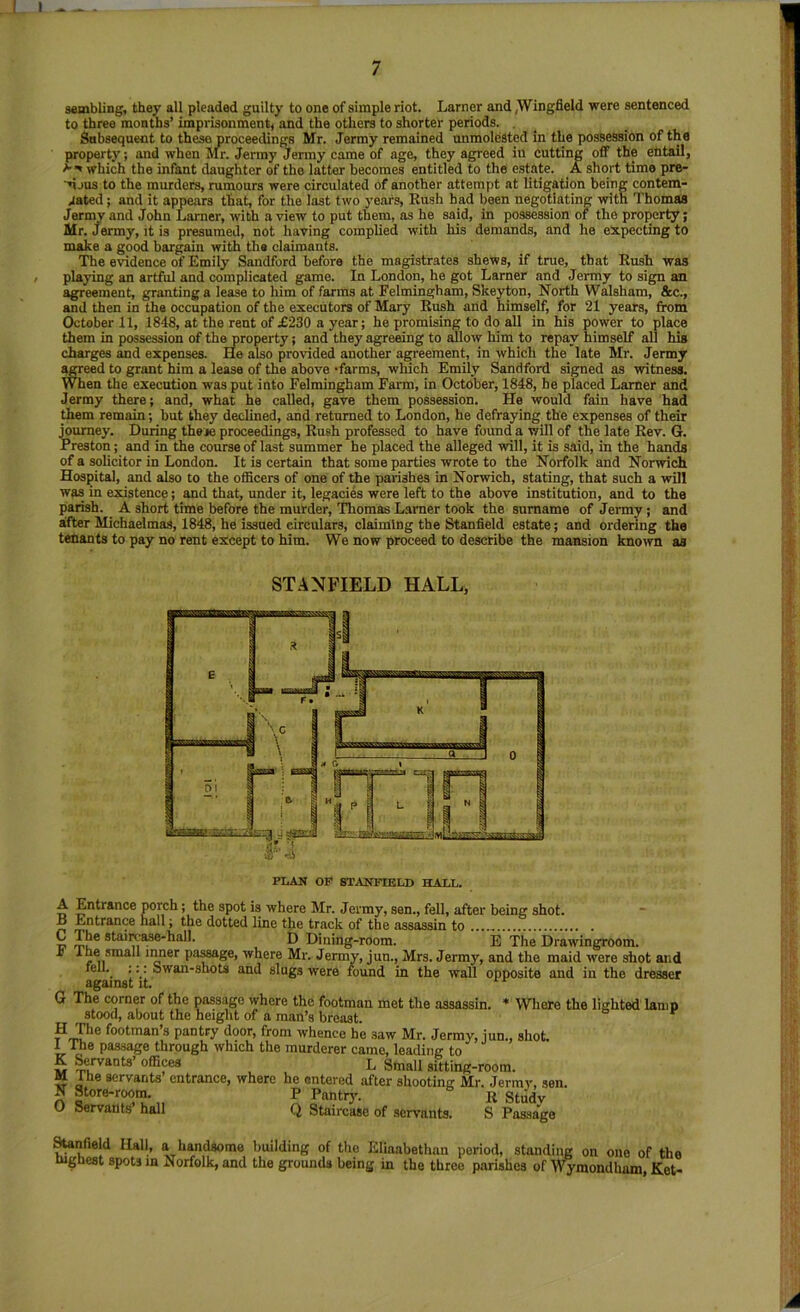 sembling, they all pleaded guilty to one of simple riot. Lamer and,Wingfield were sentenced to three months’ imprisonment^ and the others to shorter periods. , Subsequent to these proceedings Mr. Jermy remained unmolested in the possession of the property; and when Mr. Jenny Jermy came of age, they agreed in cutting off the entail, ^ which the infant daughter of the latter becomes entitled to the estate. A short time pre- njus to the murders, rumours were circulated of another attempt at litigation being contem- Jated; and it appears that, for the last two 3’ears, Rush had been negotiating with Thomas Jermy and John Lamer, with a view to put them, as he said, in possession of the property; Mr. Jermy, it is presumed, not having complied with his demands, and he expecting to make a good bargain with the claimants. The evidence of Emily Sandford before the magistrates shews, if true, that Rush was I playing an artful and complicated game. In London, he got Lamer and Jermy to sign an agreement, granting a lease to him of farms at Felmingham, Skeyton, North W^sham, &c., and then in the occupation of the executors of Mary Rush and himself, for 21 years, from October 11, 1848, at the rent of £230 a year; he promising to do all in his power to place them in possession of the property; and they agreeing to aillow him to repay himself all his charges and expenses. He also provided another agreement, in which the late Mr. Jermy agreed to grant him a lease of the above -farms, which Emily Sandford signed as witness. When the execution was put into Felmingham Farm, in October, 1848, he placed Lamer and Jermy there; and, what he called, gave them possession. He would fain have had ^em remain; but they declined, and returned to London, he defraying the expenses of their mumey. During these proceedings. Rush professed to have found a will of the late Rev. G. Preston; and in the course of last summer he placed the alleged will, it is said, in the hands of a solicitor in London. It is certain that some parties wrote to the Norfolk and Norwich Hospital, and also to the officers of one of the parishes in Norwich, stating, that such a wUl was in existence; and that, under it, legacies were left to the above institution, and to the parish. A short time before the murder, Thomas L.araer took the surname of Jermy; and after Michaelmas, 1848, he issued circulars, claiming the Stanfield estate; and ordering the tenants to pay no rent except to him. We now proceed to describe the mansion kno^vn as STANFIELD HALL, A Entrance porch; the spot is where Mr. Jermy, sen., fell, after being shot. ~ B Entrance hall; the dotted line the track of the assassin to S mu* D Dining-room. E The Drawingroom. ^ ^ ^ inner pa^ge, where Mr. Jermy, jun., Mrs. Jermy, and the maid were shot and fell.. ;;: Swan-shots and slugs were found in the wall opposite and in the dresser against it. ‘ G The corner of the passage where the footman met the assassin. * Where the lighted lamp ^ stood, about the height of a man’s breast. H fhe footman’s pantry door, from whence he saw Mr. Jermy, jun., shot. 1 Hie pas-sage through which the murderer came, leading to w Servants’ offices L Small sitting -room. M Ihe servants entrance, where he entered after shooting Mr. Jermy, sen. N Store-r^m. ^ rontD'- R Study O Servants hall Q Staircase of servants. S Passage ^nfield Hall, a handsome building of the Eliaabethan period, standing on one of the mgnest spots in Norfolk, and the grounds being in the three parishes of M’ymondham, Ket-
